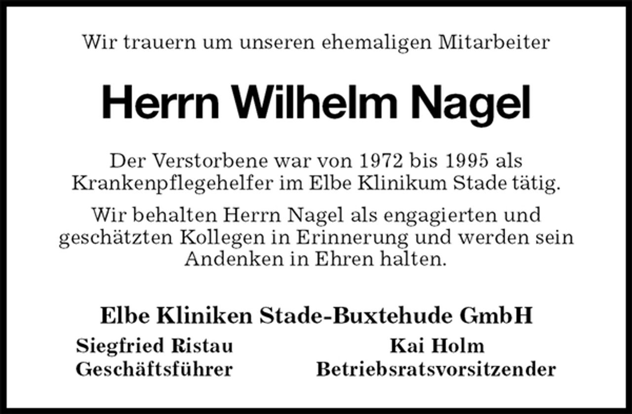 <p>Wir trauern um unseren ehemaligen Mitarbeiter<br />Herrn Wilhelm Nagel<br />Der Verstorbene war von 1972 bis 1995 als<br />Krankenpflegehelfer im Elbe Klinikum Stade tätig.<br />Wir behalten Herrn Nagel als engagierten und<br />geschätzten Kollegen in Erinnerung und werden sein Andenken in Ehren halten.<br />Elbe Kliniken Stade-Buxtehude GmbH<br />Siegfried Ristau Kai Holm<br />Geschäftsführer Betriebsratsvorsitzender</p>