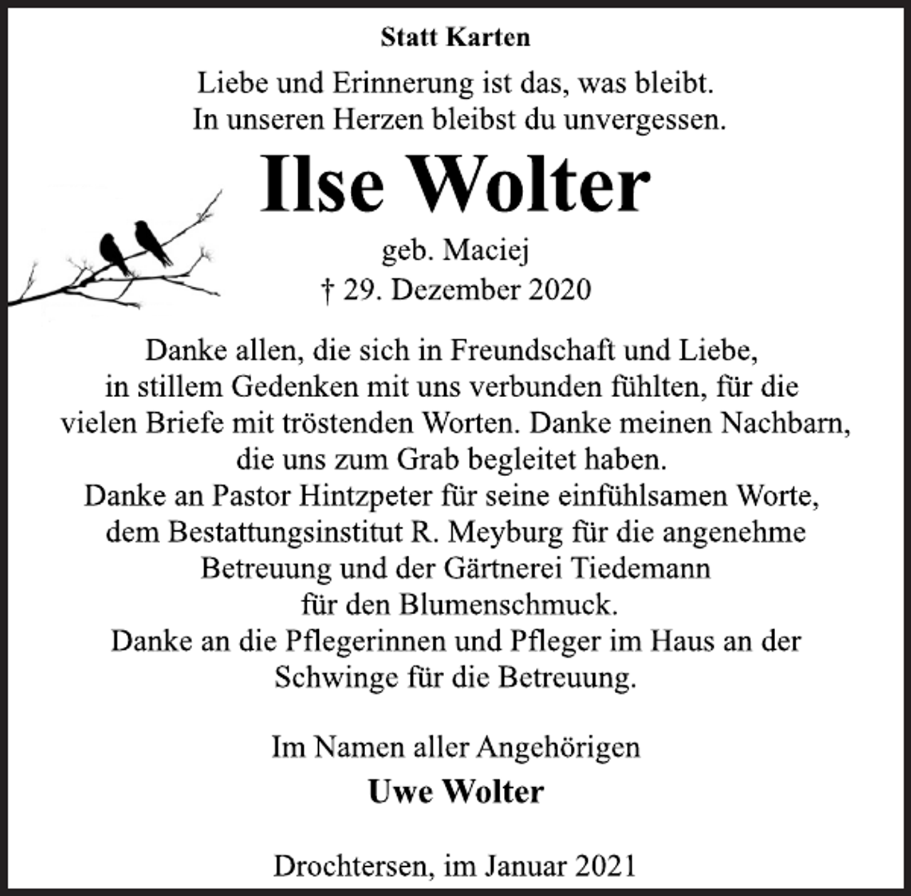 <p>Statt Karten<br />Liebe und Erinnerung ist das, was bleibt.<br />In unseren Herzen bleibst du unvergessen.<br />Ilse Wolter<br />geb. Maciej<br />† 29. Dezember 2020<br />Danke allen, die sich in Freundschaft und Liebe,<br />in stillem Gedenken mit uns verbunden fühlten, für die<br />vielen Briefe mit tröstenden Worten. Danke meinen Nachbarn,<br />die uns zum Grab begleitet haben.<br />Danke an Pastor Hintzpeter für seine einfühlsamen Worte,<br />dem Bestattungsinstitut R. Meyburg für die angenehme<br />Betreuung und der Gärtnerei Tiedemann<br />für den Blumenschmuck.<br />Danke an die Pflegerinnen und Pfleger im Haus an der<br />Schwinge für die Betreuung.<br />Im Namen aller Angehörigen<br />Uwe Wolter<br />Drochtersen, im Januar 2021</p>