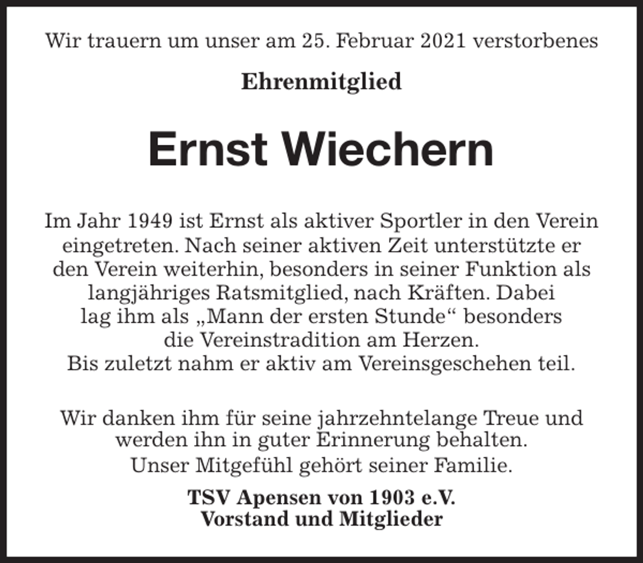 <p>Wir trauern um unser am 25. Februar 2021 verstorbenes</p>
<p>Ehrenmitglied<br />Ernst Wiechern<br />Wir danken ihm für seine jahrzehntelange Treue und werden ihn in guter Erinnerung behalten.<br />Unser Mitgefühl gehört seiner Familie.<br />TSV Apensen von 1903 e.V.<br />Vorstand und Mitglieder<br />Im Jahr 1949 ist Ernst als aktiver Sportler in den Verein eingetreten. Nach seiner aktiven Zeit unterstützte er den Verein weiterhin, besonders in seiner Funktion als langjähriges Ratsmitglied, nach Kräften. Dabei<br />lag ihm als „Mann der ersten Stunde“ besonders<br />die Vereinstradition am Herzen.<br />Bis zuletzt nahm er aktiv am Vereinsgeschehen teil.</p>