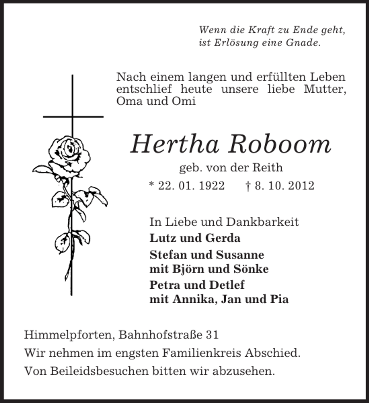 <p>Wenn die Kraft zu Ende geht,<br />ist Erlösung eine Gnade.<br />Nach einem langen und erfüllten Leben entschlief heute unsere liebe Mutter, Oma und Omi<br />Hertha Roboom<br />geb. von der Reith<br />* 22. 01. 1922 † 8. 10. 2012<br />In Liebe und Dankbarkeit<br />Lutz und Gerda<br />Stefan und Susanne<br />mit Björn und Sönke<br />Petra und Detlef<br />mit Annika, Jan und Pia<br />Himmelpforten, Bahnhofstraße 31<br />Wir nehmen im engsten Familienkreis Abschied.<br />Von Beileidsbesuchen bitten wir abzusehen.</p>