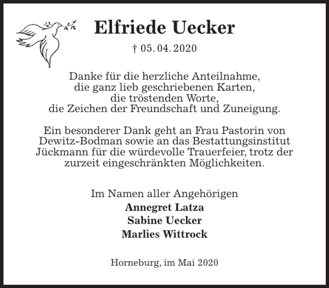 <p>Elfriede Uecker<br />† 05. 04. 2020<br />Danke für die herzliche Anteilnahme,<br />die ganz lieb geschriebenen Karten,<br />die tröstenden Worte,<br />die Zeichen der Freundschaft und Zuneigung.</p>
<p>Ein besonderer Dank geht an Frau Pastorin von<br />Dewitz-Bodman sowie an das Bestattungsinstitut<br />Jückmann für die würdevolle Trauerfeier, trotz der<br />zurzeit eingeschränkten Möglichkeiten.<br />Im Namen aller Angehörigen<br />Annegret Latza<br />Sabine Uecker<br />Marlies Wittrock<br />Horneburg, im Mai 2020</p>