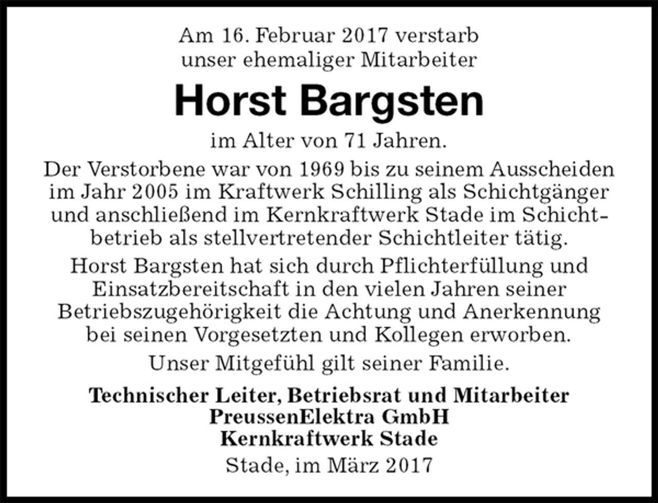 <p>Am 16. Februar 2017 verstarb<br />unser ehemaliger Mitarbeiter<br />Stade, im März 2017<br />Horst Bargsten<br />Technischer Leiter, Betriebsrat und Mitarbeiter<br />PreussenElektra GmbH<br />Kernkraftwerk Stade<br />im Alter von 71 Jahren.<br />Der Verstorbene war von 1969 bis zu seinem Ausscheiden im Jahr 2005 im Kraftwerk Schilling als Schichtgänger und anschließend im Kernkraftwerk Stade im Schichtbetrieb als stellvertretender Schichtleiter tätig.<br />Horst Bargsten hat sich durch Pflichterfüllung und<br />Einsatzbereitschaft in den vielen Jahren seiner Betriebszugehörigkeit die Achtung und Anerkennung bei seinen Vorgesetzten und Kollegen erworben.<br />Unser Mitgefühl gilt seiner Familie.</p>