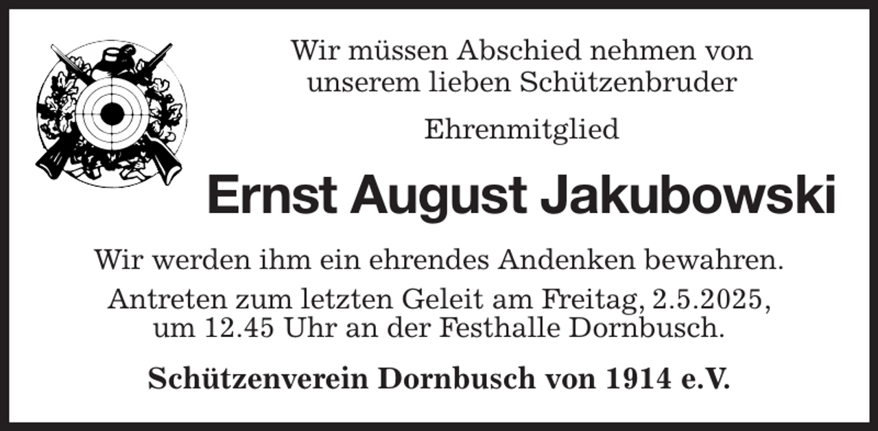 <p>Wir müssen Abschied nehmen von<br />unserem lieben Schützenbruder<br />Ehrenmitglied<br />Ernst August Jakubowski<br />Wir werden ihm ein ehrendes Andenken bewahren.<br />Antreten zum letzten Geleit am Freitag, 2.5.2025,<br />um 12.45 Uhr an der Festhalle Dornbusch.<br />Schützenverein Dornbusch von 1914 e.V.</p>
