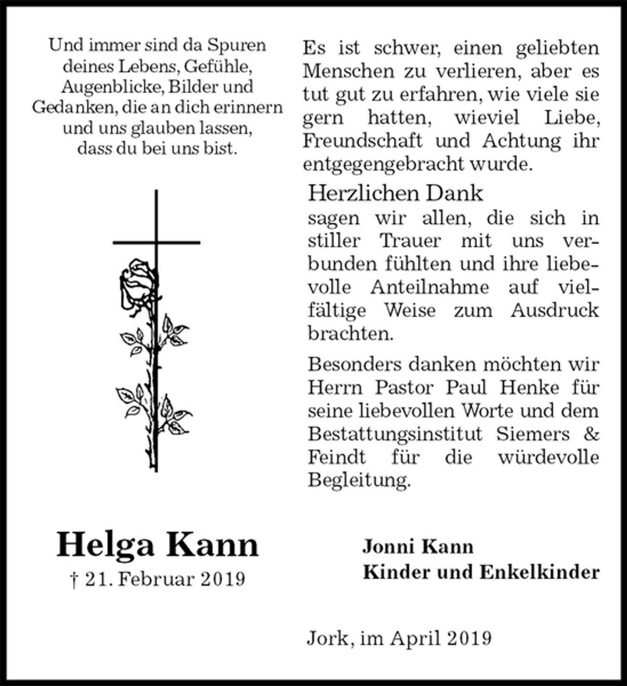 <p>Es ist schwer, einen geliebten Menschen zu verlieren, aber es tut gut zu erfahren, wie viele sie gern hatten, wieviel Liebe, Freundschaft und Achtung ihr entgegengebracht wurde.<br />Herzlichen Dank<br />sagen wir allen, die sich in<br />stiller Trauer mit uns ver-<br />bunden fühlten und ihre liebevolle Anteilnahme auf viel-<br />fältige Weise zum Ausdruck brachten.<br />Besonders danken möchten wir Herrn Pastor Paul Henke für seine liebevollen Worte und dem<br />Bestattungsinstitut Siemers &amp; Feindt für die würdevolle<br />Begleitung.<br />Jonni Kann<br />Kinder und Enkelkinder<br />Jork, im April 2019</p>
<p>Helga Kann<br />† 21. Februar 2019<br />Und immer sind da Spuren<br />deines Lebens, Gefühle,<br />Augenblicke, Bilder und<br />Gedanken, die an dich erinnern und uns glauben lassen,<br />dass du bei uns bist.</p>