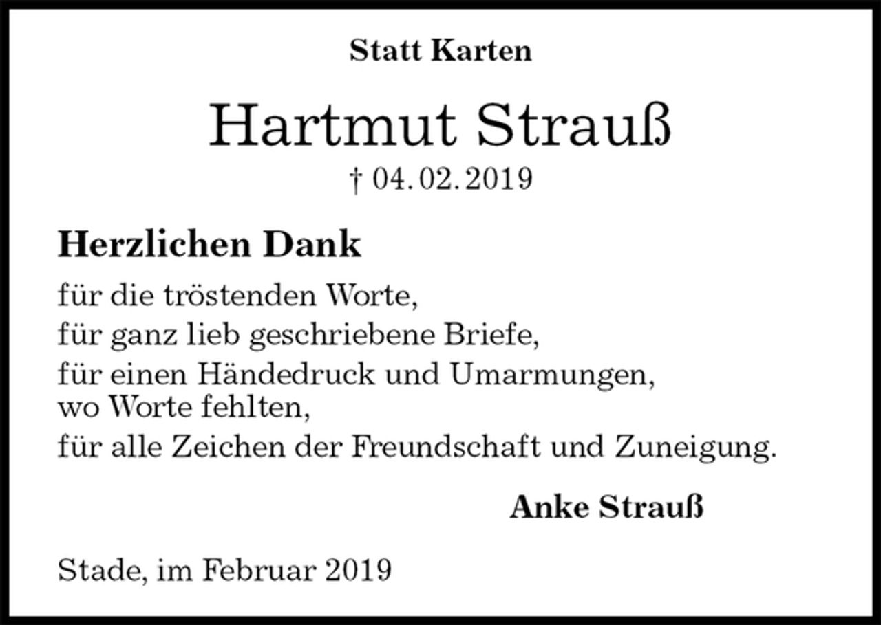 <p>Statt Karten<br />Hartmut Strauß<br />† 04. 02. 2019<br />Herzlichen Dank<br />für die tröstenden Worte,<br />für ganz lieb geschriebene Briefe,<br />für einen Händedruck und Umarmungen,<br />wo Worte fehlten,<br />für alle Zeichen der Freundschaft und Zuneigung.<br />Anke Strauß<br />Stade, im Februar 2019</p>