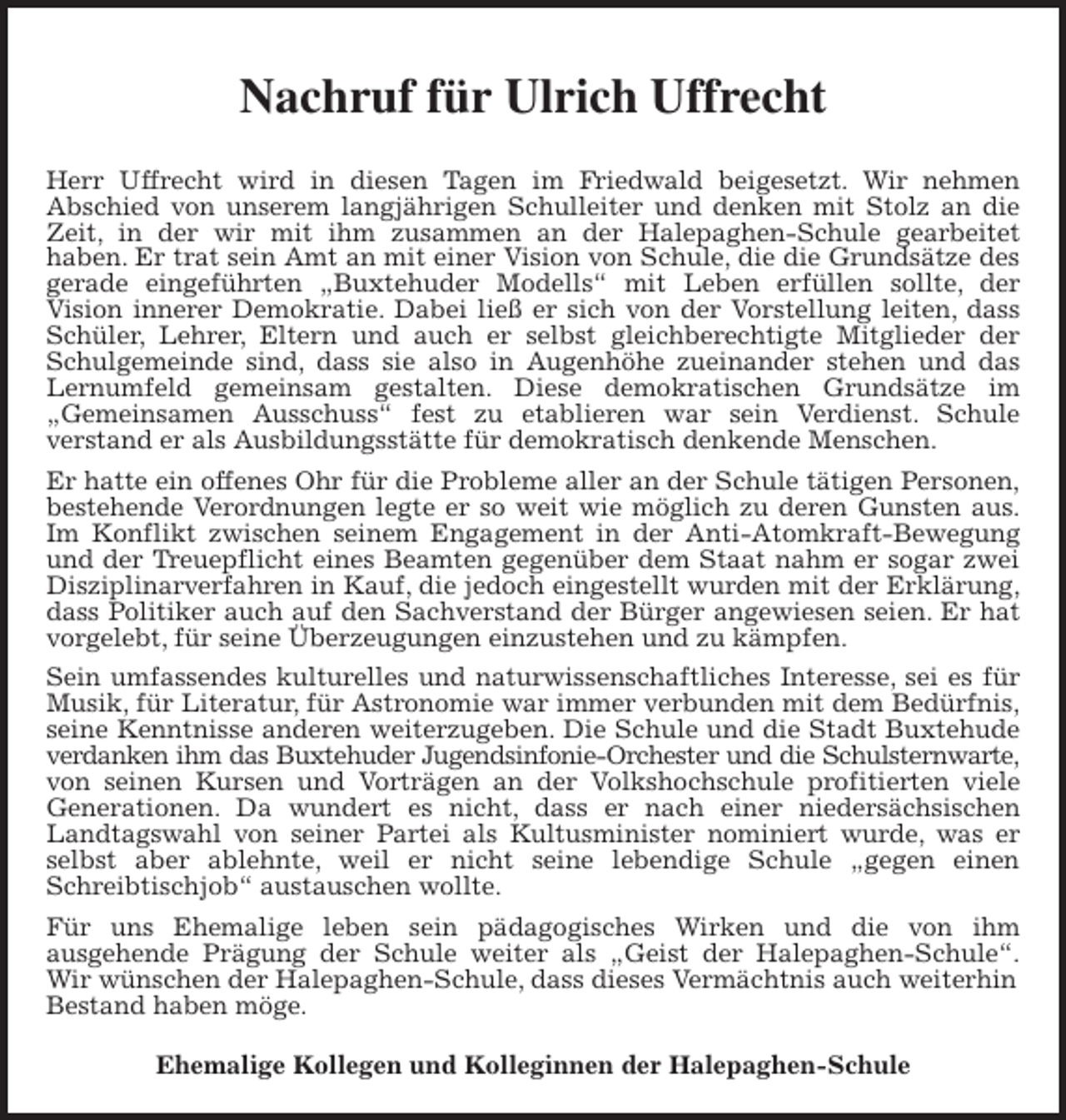 <p>Nachruf für Ulrich Uffrecht<br />Herr Uffrecht wird in diesen Tagen im Friedwald beigesetzt. Wir nehmen<br />Abschied von unserem langjährigen Schulleiter und denken mit Stolz an die<br />Zeit, in der wir mit ihm zusammen an der Halepaghen-Schule gearbeitet<br />haben. Er trat sein Amt an mit einer Vision von Schule, die die Grundsätze des<br />gerade eingeführten „Buxtehuder Modells“ mit Leben erfüllen sollte, der<br />Vision innerer Demokratie. Dabei ließ er sich von der Vorstellung leiten, dass<br />Schüler, Lehrer, Eltern und auch er selbst gleichberechtigte Mitglieder der<br />Schulgemeinde sind, dass sie also in Augenhöhe zueinander stehen und das<br />Lernumfeld gemeinsam gestalten. Diese demokratischen Grundsätze im<br />„Gemeinsamen Ausschuss“ fest zu etablieren war sein Verdienst. Schule<br />verstand er als Ausbildungsstätte für demokratisch denkende Menschen.<br />Er hatte ein offenes Ohr für die Probleme aller an der Schule tätigen Personen,<br />bestehende Verordnungen legte er so weit wie möglich zu deren Gunsten aus.<br />Im Konflikt zwischen seinem Engagement in der Anti-Atomkraft-Bewegung<br />und der Treuepflicht eines Beamten gegenüber dem Staat nahm er sogar zwei<br />Disziplinarverfahren in Kauf, die jedoch eingestellt wurden mit der Erklärung,<br />dass Politiker auch auf den Sachverstand der Bürger angewiesen seien. Er hat<br />vorgelebt, für seine Überzeugungen einzustehen und zu kämpfen.<br />Sein umfassendes kulturelles und naturwissenschaftliches Interesse, sei es für<br />Musik, für Literatur, für Astronomie war immer verbunden mit dem Bedürfnis,<br />seine Kenntnisse anderen weiterzugeben. Die Schule und die Stadt Buxtehude<br />verdanken ihm das Buxtehuder Jugendsinfonie-Orchester und die Schulsternwarte,<br />von seinen Kursen und Vorträgen an der Volkshochschule profitierten viele<br />Generationen. Da wundert es nicht, dass er nach einer niedersächsischen<br />Landtagswahl von seiner Partei als Kultusminister nominiert wurde, was er<br />selbst aber ablehnte, weil er nicht seine lebendige Schule „gegen einen<br />Schreibtischjob“ austauschen wollte.<br />Für uns Ehemalige leben sein pädagogisches Wirken und die von ihm<br />ausgehende Prägung der Schule weiter als „Geist der Halepaghen-Schule“.<br />Wir wünschen der Halepaghen-Schule, dass dieses Vermächtnis auch weiterhin Bestand haben möge.<br />Ehemalige Kollegen und Kolleginnen der Halepaghen-Schule</p>
