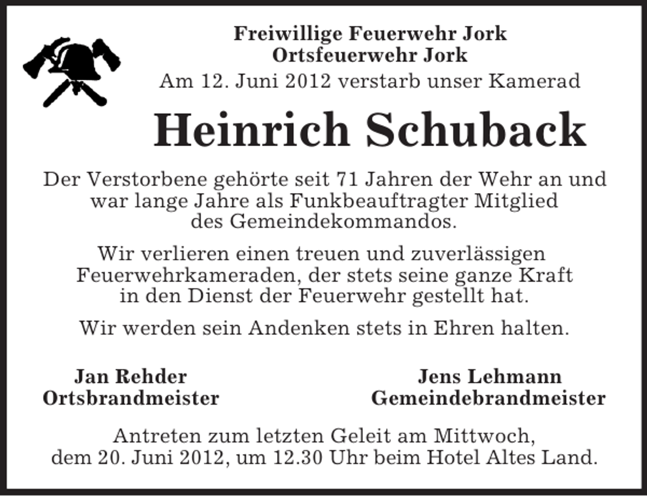 <p>Freiwillige Feuerwehr Jork<br />Ortsfeuerwehr Jork<br />Am 12. Juni 2012 verstarb unser Kamerad<br />Heinrich Schuback<br />Der Verstorbene gehörte seit 71 Jahren der Wehr an und war lange Jahre als Funkbeauftragter Mitglied<br />des Gemeindekommandos.<br />Wir verlieren einen treuen und zuverlässigen<br />Feuerwehrkameraden, der stets seine ganze Kraft<br />in den Dienst der Feuerwehr gestellt hat.<br />Wir werden sein Andenken stets in Ehren halten.</p><p>Jan Rehder Jens Lehmann<br />Ortsbrandmeister Gemeindebrandmeister<br />Antreten zum letzten Geleit am Mittwoch,<br />dem 20. Juni 2012, um 12.30 Uhr beim Hotel Altes Land.</p>