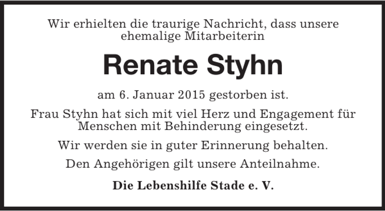 <p>Wir erhielten die traurige Nachricht, dass unsere<br />ehemalige Mitarbeiterin<br />Renate Styhn<br />am 6. Januar 2015 gestorben ist.<br />Frau Styhn hat sich mit viel Herz und Engagement für Menschen mit Behinderung eingesetzt.<br />Wir werden sie in guter Erinnerung behalten.<br />Den Angehörigen gilt unsere Anteilnahme.<br />Die Lebenshilfe Stade e. V.</p>