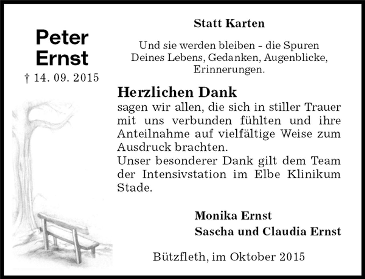 <p>Statt Karten<br />Und sie werden bleiben - die Spuren<br />Deines Lebens, Gedanken, Augenblicke,<br />Erinnerungen.<br />Herzlichen Dank<br />sagen wir allen, die sich in stiller Trauer<br />mit uns verbunden fühlten und ihre Anteilnahme auf vielfältige Weise zum Ausdruck brachten.<br />Unser besonderer Dank gilt dem Team der Intensivstation im Elbe Klinikum Stade.<br />Bützfleth, im Oktober 2015<br />Monika Ernst<br />Sascha und Claudia Ernst<br />Peter<br />Ernst<br />† 14. 09. 2015</p>