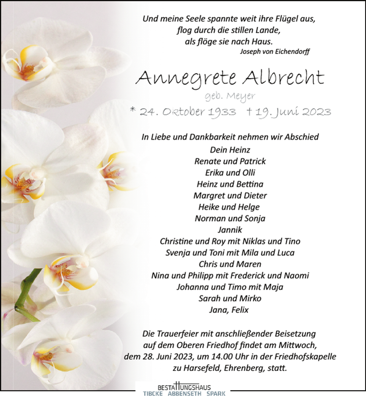 <p>Und meine Seele spannte weit ihre Flügel aus,<br />flog durch die stillen Lande,<br />als flöge sie nach Haus.<br />Joseph von Eichendorff<br />Annegrete Albrecht<br />geb. Meyer<br />* 24. Oktober 1933 + 19. Juni 2023<br />In Liebe und Dankbarkeit nehmen wir Abschied<br />Dein Heinz<br />Renate und Patrick<br />Erika und Olli<br />Heinz und Bettina<br />Margret und Dieter<br />Heike und Helge<br />Norman und Sonja<br />Jannik<br />Christine und Roy mit Niklas und Tino<br />Svenja und Toni mit Mila und Luca<br />Chris und Maren<br />Nina und Philipp mit Frederick und Naomi<br />Johanna und Timo mit Maja<br />Sarah und Mirko<br />Jana, Felix<br />Die Trauerfeier mit anschließender Beisetzung<br />auf dem Oberen Friedhof findet am Mittwoch,<br />dem 28. Juni 2023, um 14.00 Uhr in der Friedhofskapelle<br />zu Harsefeld, Ehrenberg, statt.</p>