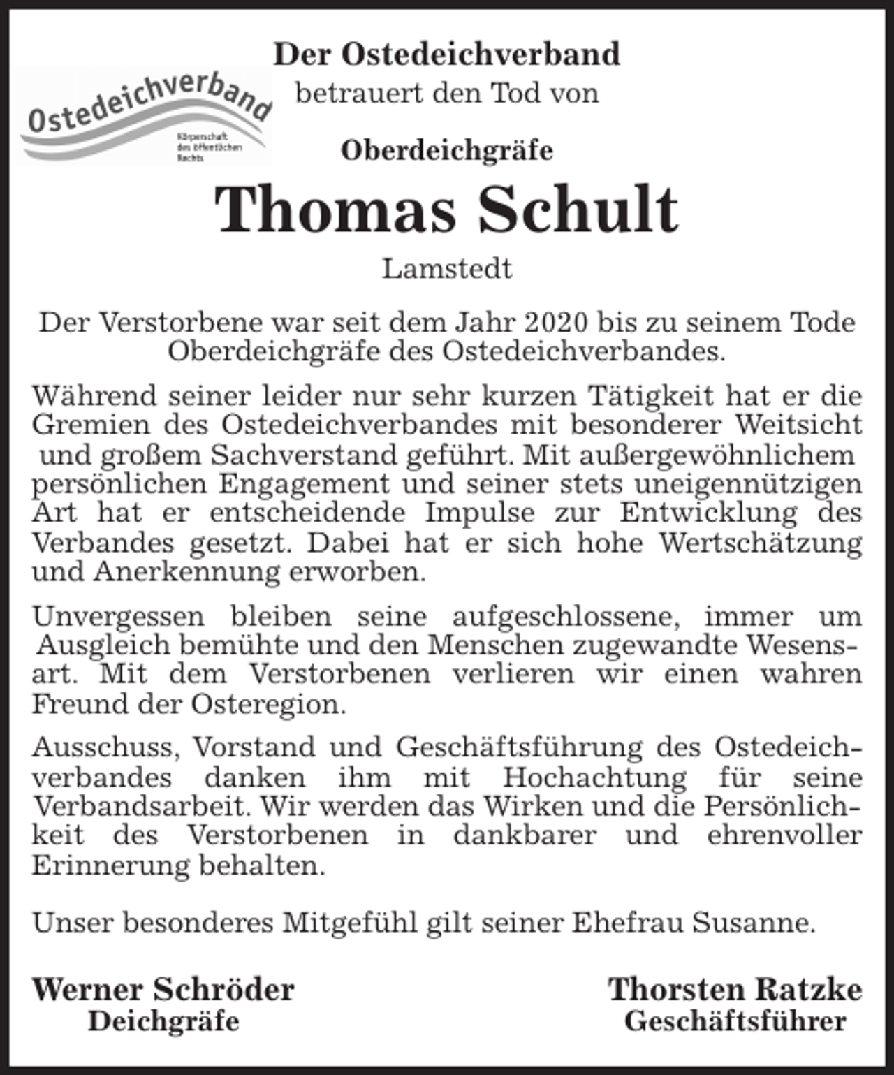 <p>Der Ostedeichverband<br />betrauert den Tod von<br />Oberdeichgräfe<br />Thomas Schult<br />Lamstedt<br />Der Verstorbene war seit dem Jahr 2020 bis zu seinem Tode Oberdeichgräfe des Ostedeichverbandes.<br />Während seiner leider nur sehr kurzen Tätigkeit hat er die<br />Gremien des Ostedeichverbandes mit besonderer Weitsicht<br />und großem Sachverstand geführt. Mit außergewöhnlichem persönlichen Engagement und seiner stets uneigennützigen<br />Art hat er entscheidende Impulse zur Entwicklung des<br />Verbandes gesetzt. Dabei hat er sich hohe Wertschätzung<br />und Anerkennung erworben.<br />Unvergessen bleiben seine aufgeschlossene, immer um<br />Ausgleich bemühte und den Menschen zugewandte Wesensart. Mit dem Verstorbenen verlieren wir einen wahren<br />Freund der Osteregion.<br />Ausschuss, Vorstand und Geschäftsführung des Ostedeich-<br />verbandes danken ihm mit Hochachtung für seine<br />Verbandsarbeit. Wir werden das Wirken und die Persönlichkeit des Verstorbenen in dankbarer und ehrenvoller<br />Erinnerung behalten.</p>
<p>Unser besonderes Mitgefühl gilt seiner Ehefrau Susanne.</p>
<p>Werner Schröder Thorsten Ratzke<br />Deichgräfe Geschäftsführer</p>