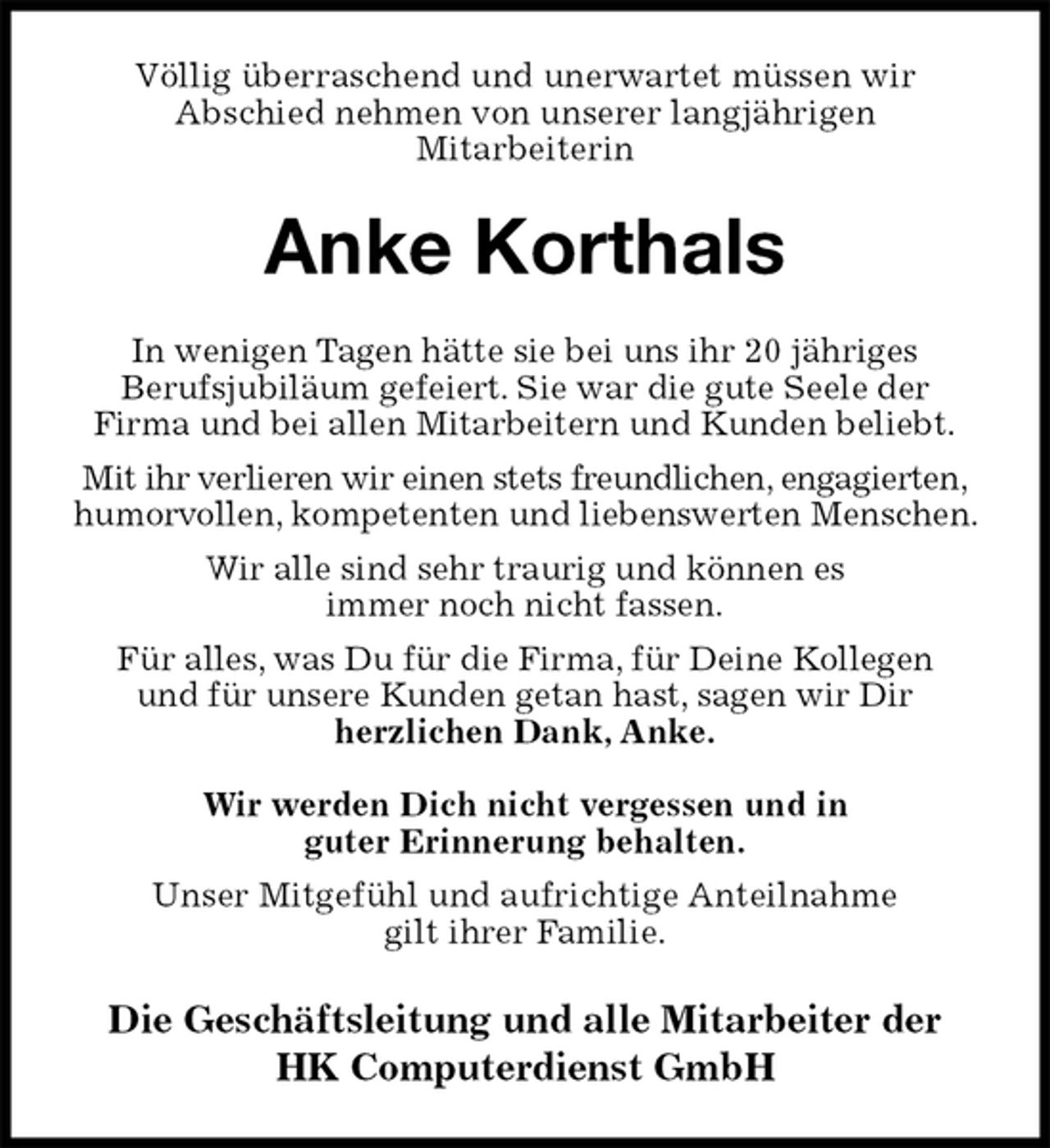 <p>Völlig überraschend und unerwartet müssen wir<br />Abschied nehmen von unserer langjährigen<br />Mitarbeiterin<br />Anke Korthals<br />In wenigen Tagen hätte sie bei uns ihr 20 jähriges<br />Berufsjubiläum gefeiert. Sie war die gute Seele der<br />Firma und bei allen Mitarbeitern und Kunden beliebt.<br />Mit ihr verlieren wir einen stets freundlichen, engagierten,<br />humorvollen, kompetenten und liebenswerten Menschen. Wir alle sind sehr traurig und können es<br />immer noch nicht fassen.<br />Für alles, was Du für die Firma, für Deine Kollegen<br />und für unsere Kunden getan hast, sagen wir Dir<br />herzlichen Dank, Anke.</p><p>Wir werden Dich nicht vergessen und in<br />guter Erinnerung behalten.<br />Unser Mitgefühl und aufrichtige Anteilnahme<br />gilt ihrer Familie.<br />Die Geschäftsleitung und alle Mitarbeiter der<br />HK Computerdienst GmbH</p>