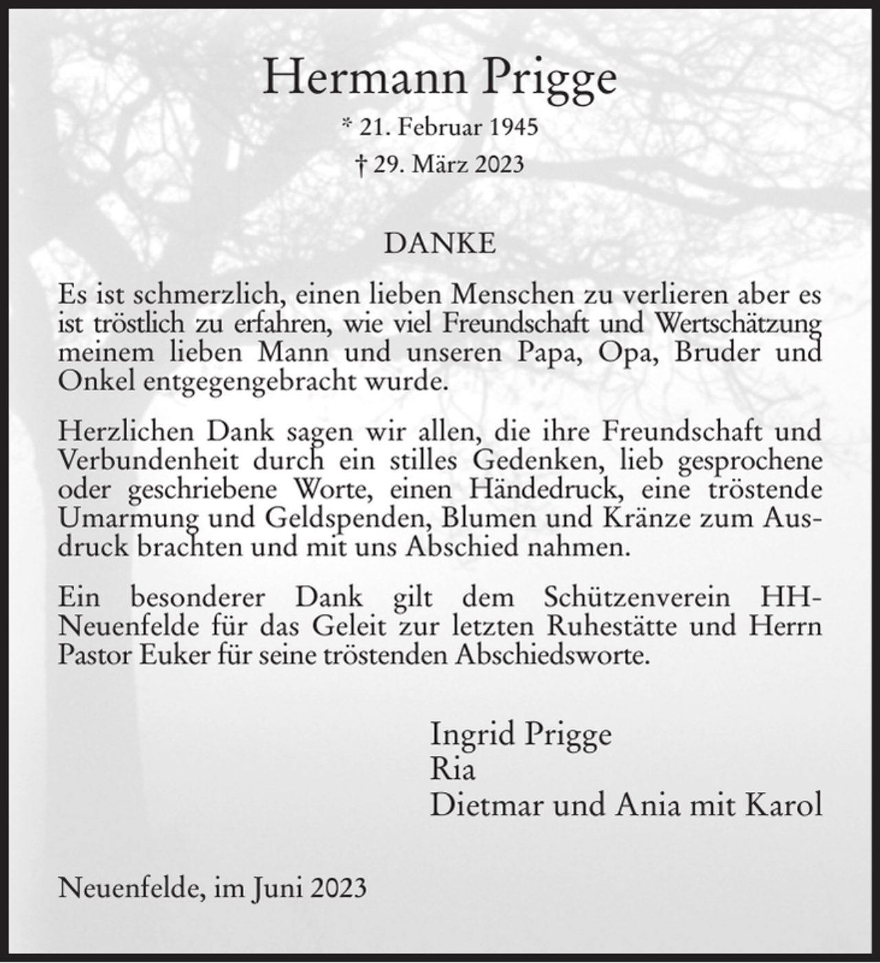 <p>Hermann Prigge<br />* 21. Februar 1945<br />† 29. März 2023<br />DANKE<br />Es ist schmerzlich, einen lieben Menschen zu verlieren aber es ist tröstlich zu erfahren, wie viel Freundschaft und Wertschätzung meinem lieben Mann und unseren Papa, Opa, Bruder und Onkel entgegengebracht wurde.<br />Herzlichen Dank sagen wir allen, die ihre Freundschaft und Verbundenheit durch ein stilles Gedenken, lieb gesprochene oder geschriebene Worte, einen Händedruck, eine tröstende Umarmung und Geldspenden, Blumen und Kränze zum Ausdruck brachten und mit uns Abschied nahmen.<br />Ein besonderer Dank gilt dem Schützenverein HH-<br />Neuenfelde für das Geleit zur letzten Ruhestätte und Herrn Pastor Euker für seine tröstenden Abschiedsworte.<br />Ingrid Prigge<br />Ria<br />Dietmar und Ania mit Karol<br />Neuenfelde, im Juni 2023</p>