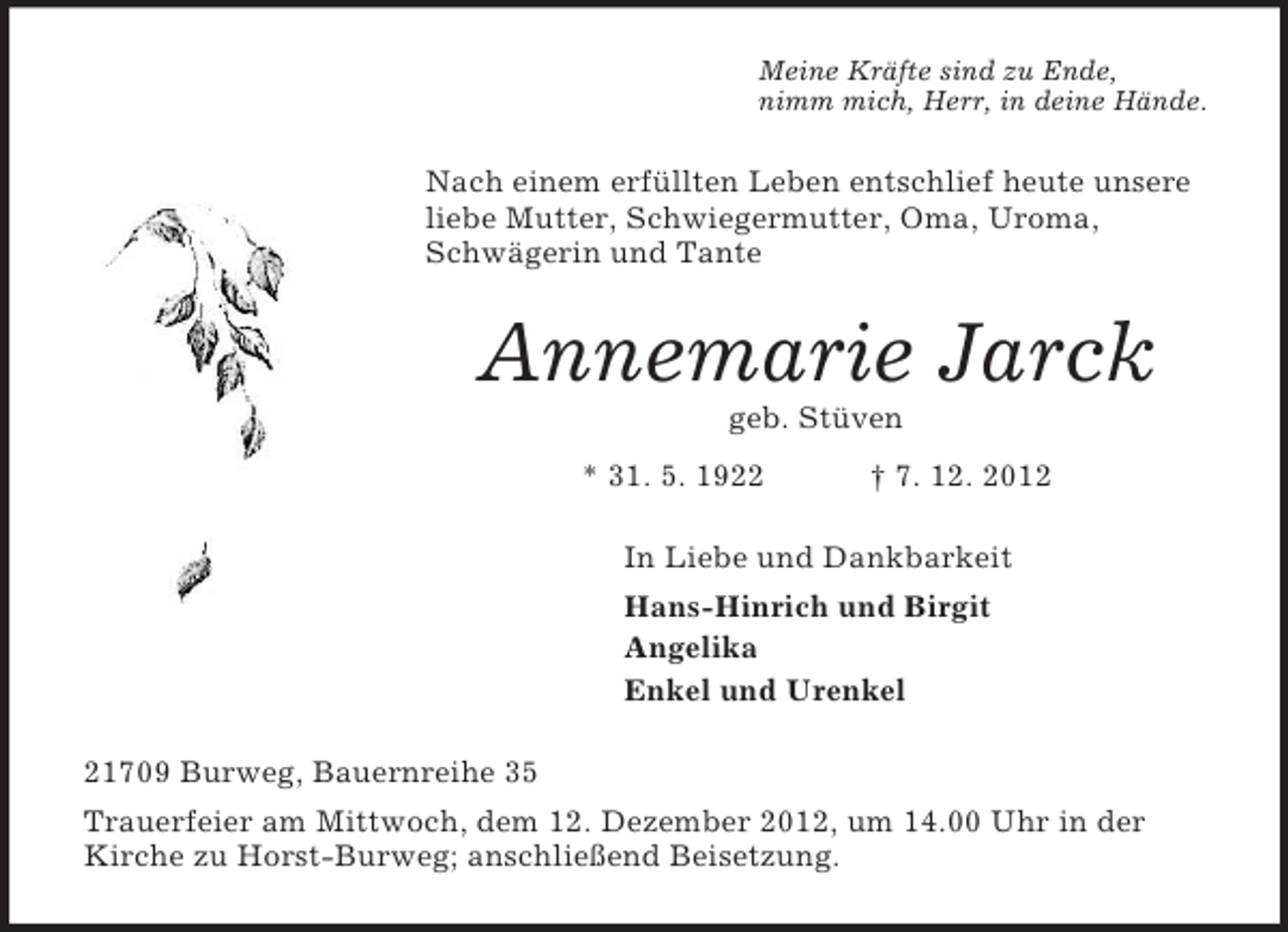 <p>Meine Kräfte sind zu Ende,<br />nimm mich, Herr, in deine Hände.<br />Nach einem erfüllten Leben entschlief heute unsere liebe Mutter, Schwiegermutter, Oma, Uroma, Schwägerin und Tante<br />Annemarie Jarck<br />geb. Stüven<br />* 31. 5. 1922 † 7. 12. 2012<br />In Liebe und Dankbarkeit<br />Hans-Hinrich und Birgit<br />Angelika<br />Enkel und Urenkel<br />21709 Burweg, Bauernreihe 35<br />Trauerfeier am Mittwoch, dem 12. Dezember 2012, um 14.00 Uhr in der Kirche zu Horst-Burweg; anschließend Beisetzung.</p>