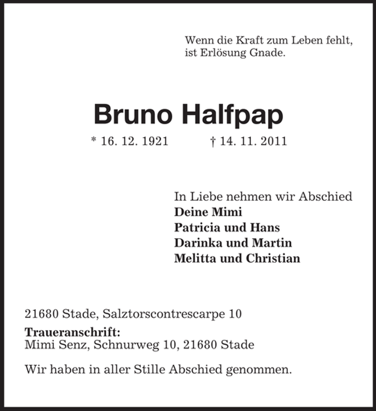 <p>Wenn die Kraft zum Leben fehlt,<br />ist Erlösung Gnade.</p><p>Bruno Halfpap<br />* 16. 12. 1921</p><p>† 14. 11. 2011</p><p>In Liebe nehmen wir Abschied<br />Deine Mimi<br />Patricia und Hans<br />Darinka und Martin<br />Melitta und Christian</p><p>21680 Stade, Salztorscontrescarpe 10<br />Traueranschrift:<br />Mimi Senz, Schnurweg 10, 21680 Stade<br />Wir haben in aller Stille Abschied genommen.</p>