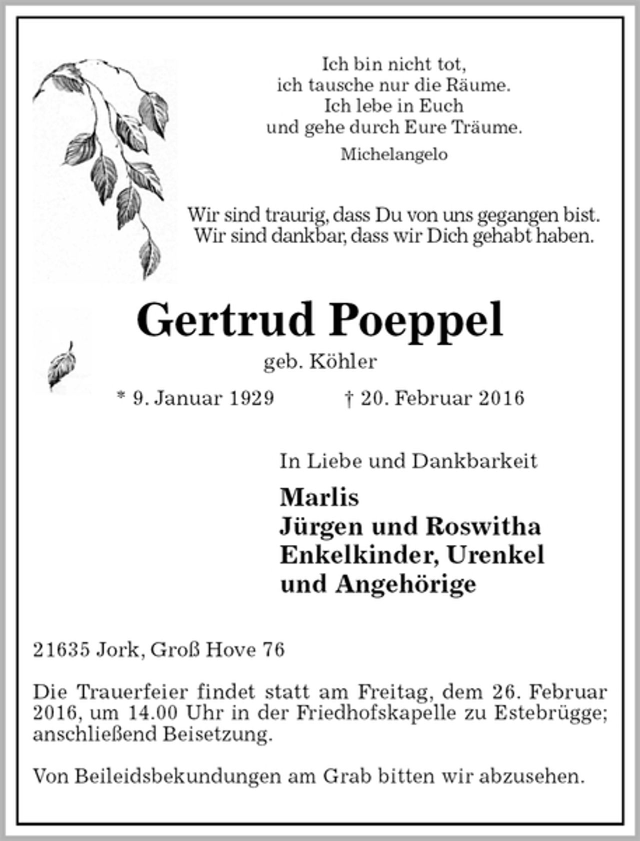 <p>Ich bin nicht tot,<br />ich tausche nur die Räume.<br />Ich lebe in Euch<br />und gehe durch Eure Träume.<br />Michelangelo<br />Wir sind traurig, dass Du von uns gegangen bist.<br />Wir sind dankbar, dass wir Dich gehabt haben.<br />Gertrud Poeppel<br />geb. Köhler<br />* 9. Januar 1929 † 20. Februar 2016<br />In Liebe und Dankbarkeit<br />Marlis<br />Jürgen und Roswitha<br />Enkelkinder, Urenkel<br />und Angehörige<br />21635 Jork, Groß Hove 76</p>
<p>Die Trauerfeier findet statt am Freitag, dem 26. Februar<br />2016, um 14.00 Uhr in der Friedhofskapelle zu Estebrügge;<br />anschließend Beisetzung.</p>
<p>Von Beileidsbekundungen am Grab bitten wir abzusehen.</p>