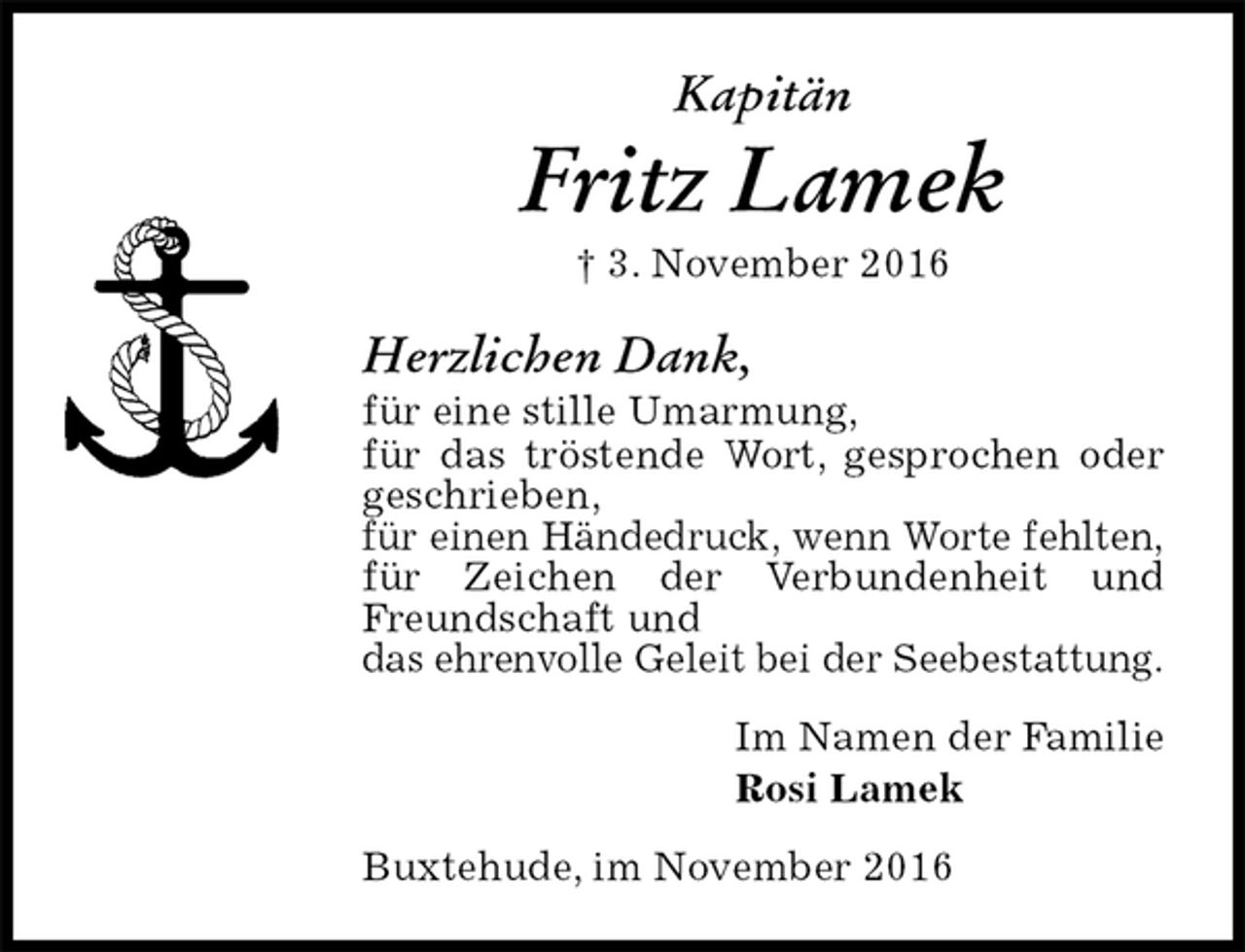 <p>Kapitän<br />Fritz Lamek<br />† 3. November 2016<br />Herzlichen Dank,<br />für eine stille Umarmung,<br />für das tröstende Wort, gesprochen oder geschrieben,<br />für einen Händedruck, wenn Worte fehlten,<br />für Zeichen der Verbundenheit und Freundschaft und<br />das ehrenvolle Geleit bei der Seebestattung.<br />Im Namen der Familie<br />Rosi Lamek<br />Buxtehude, im November 2016</p>