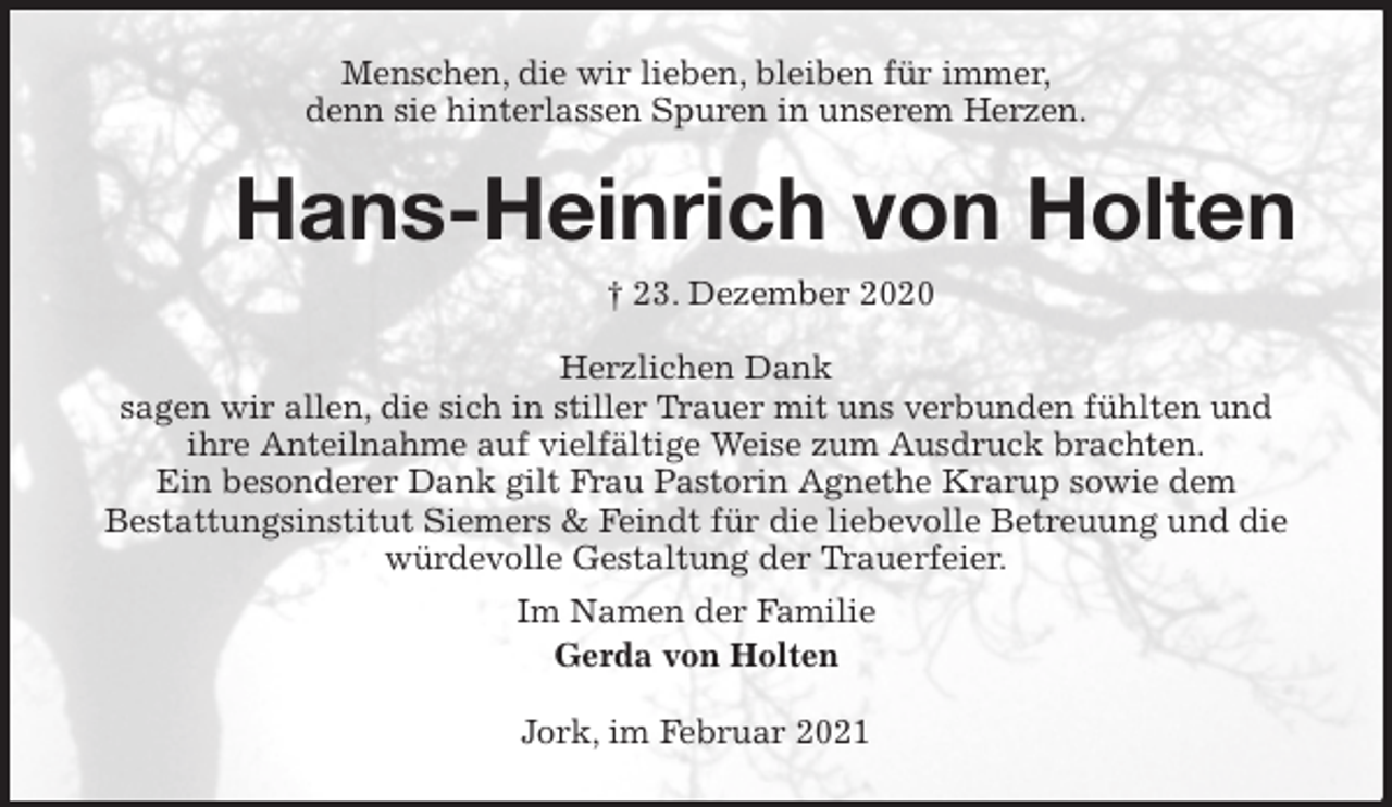 <p>Menschen, die wir lieben, bleiben für immer,<br />denn sie hinterlassen Spuren in unserem Herzen.<br />Hans-Heinrich von Holten<br />† 23. Dezember 2020<br />Herzlichen Dank<br />sagen wir allen, die sich in stiller Trauer mit uns verbunden fühlten und<br />ihre Anteilnahme auf vielfältige Weise zum Ausdruck brachten.<br />Ein besonderer Dank gilt Frau Pastorin Agnethe Krarup sowie dem<br />Bestattungsinstitut Siemers &amp; Feindt für die liebevolle Betreuung und die würdevolle Gestaltung der Trauerfeier.<br />Im Namen der Familie<br />Gerda von Holten<br />Jork, im Februar 2021</p>