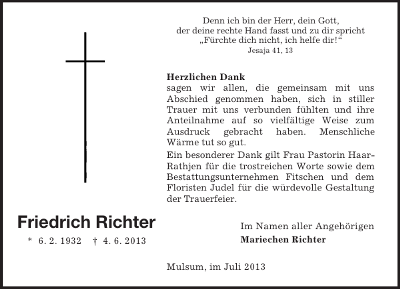 <p>Denn ich bin der Herr, dein Gott,<br />der deine rechte Hand fasst und zu dir spricht<br />„Fürchte dich nicht, ich helfe dir!“<br />Jesaja 41, 13</p><p>Herzlichen Dank<br />sagen wir allen, die gemeinsam mit uns<br />Abschied genommen haben, sich in stiller<br />Trauer mit uns verbunden fühlten und ihre<br />Anteilnahme auf so vielfältige Weise zum<br />Ausdruck gebracht haben. Menschliche<br />Wärme tut so gut.<br />Ein besonderer Dank gilt Frau Pastorin HaarRathjen für die trostreichen Worte sowie dem<br />Bestattungsunternehmen Fitschen und dem<br />Floristen Judel für die würdevolle Gestaltung<br />der Trauerfeier.</p><p>Friedrich Richter<br />* 6. 2. 1932</p><p>† 4. 6. 2013</p><p>Im Namen aller Angehörigen<br />Mariechen Richter<br />Mulsum, im Juli 2013</p>