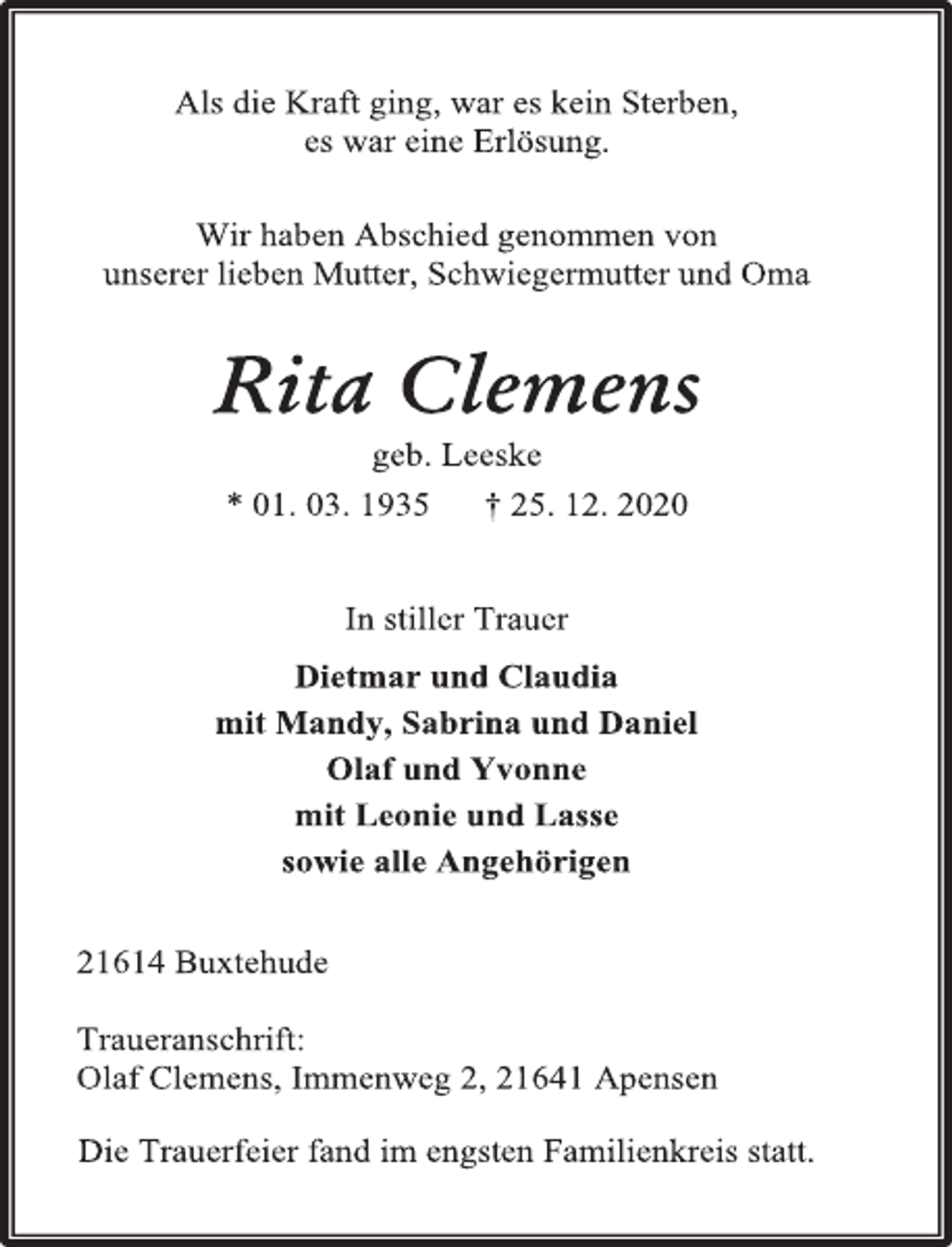 <p>Als die Kraft ging, war es kein Sterben,<br />es war eine Erlösung.<br />Wir haben Abschied genommen von<br />unserer lieben Mutter, Schwiegermutter und Oma<br />Rita Clemens<br />geb. Leeske<br />* 01. 03. 1935 † 25. 12. 2020<br />In stiller Trauer<br />Dietmar und Claudia<br />mit Mandy, Sabrina und Daniel<br />Olaf und Yvonne<br />mit Leonie und Lasse<br />sowie alle Angehörigen<br />21614 Buxtehude<br />Traueranschrift:<br />Olaf Clemens, Immenweg 2, 21641 Apensen<br />Die Trauerfeier fand im engsten Familienkreis statt.</p>