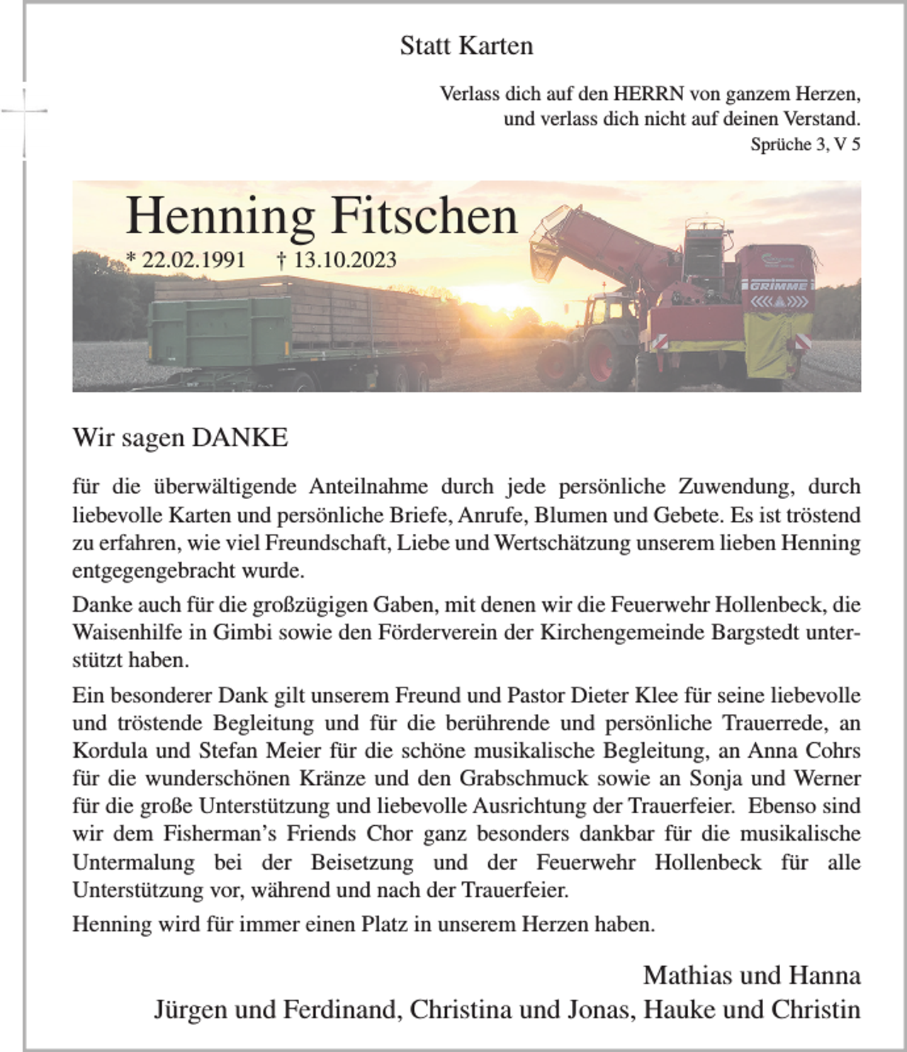 <p>Statt Karten<br />Verlass dich auf den HERRN von ganzem Herzen,<br />und verlass dich nicht auf deinen Verstand.<br />Sprüche 3, V 5</p><p>Henning Fitschen<br />* 22.02.1991</p><p>† 13.10.2023</p><p>Wir sagen DANKE<br />für die überwältigende Anteilnahme durch jede persönliche Zuwendung, durch<br />liebevolle Karten und persönliche Briefe, Anrufe, Blumen und Gebete. Es ist tröstend<br />zu erfahren, wie viel Freundschaft, Liebe und Wertschätzung unserem lieben Henning<br />entgegengebracht wurde.<br />Danke auch für die großzügigen Gaben, mit denen wir die Feuerwehr Hollenbeck, die<br />Waisenhilfe in Gimbi sowie den Förderverein der Kirchengemeinde Bargstedt unterstützt haben.<br />Ein besonderer Dank gilt unserem Freund und Pastor Dieter Klee für seine liebevolle<br />und tröstende Begleitung und für die berührende und persönliche Trauerrede, an<br />Kordula und Stefan Meier für die schöne musikalische Begleitung, an Anna Cohrs<br />für die wunderschönen Kränze und den Grabschmuck sowie an Sonja und Werner<br />für die große Unterstützung und liebevolle Ausrichtung der Trauerfeier. Ebenso sind<br />wir dem Fisherman’s Friends Chor ganz besonders dankbar für die musikalische<br />Untermalung bei der Beisetzung und der Feuerwehr Hollenbeck für alle<br />Unterstützung vor, während und nach der Trauerfeier.<br />Henning wird für immer einen Platz in unserem Herzen haben.</p><p>Mathias und Hanna<br />Jürgen und Ferdinand, Christina und Jonas, Hauke und Christin</p>