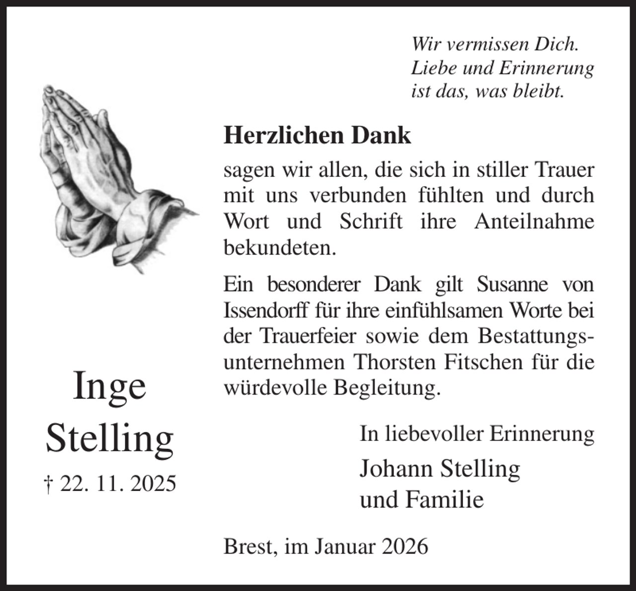<p>Wir vermissen Dich.<br />Liebe und Erinnerung<br />ist das, was bleibt.<br />Herzlichen Dank<br />sagen wir allen, die sich in stiller Trauer mit uns verbunden fühlten und durch Wort und Schrift ihre Anteilnahme<br />bekundeten.<br />Ein besonderer Dank gilt Susanne von<br />Issendorff für ihre einfühlsamen Worte bei der Trauerfeier sowie dem Bestattungsunternehmen Thorsten Fitschen für die würdevolle Begleitung.<br />In liebevoller Erinnerung<br />Johann Stelling<br />und Familie<br />Brest, im Januar 2026</p><p>Inge<br />Stelling<br />† 22. 11. 2025</p>