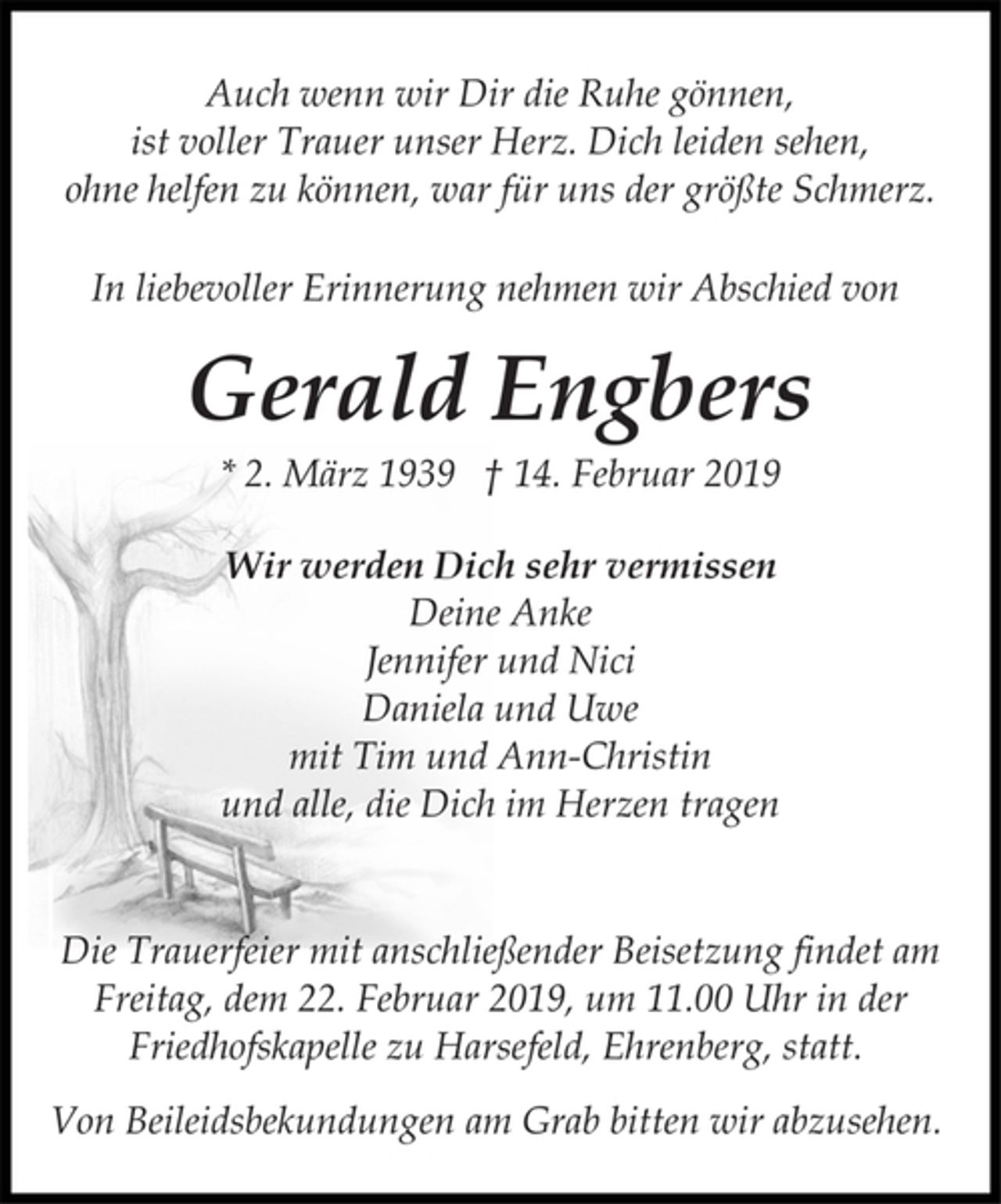 <p>Auch wenn wir Dir die Ruhe gönnen,<br />ist voller Trauer unser Herz. Dich leiden sehen,<br />ohne helfen zu können, war für uns der größte Schmerz.<br />In liebevoller Erinnerung nehmen wir Abschied von<br />Gerald Engbers<br />* 2. März 1939 † 14. Februar 2019<br />Wir werden Dich sehr vermissen<br />Deine Anke<br />Jennifer und Nici<br />Daniela und Uwe<br />mit Tim und Ann-Christin<br />und alle, die Dich im Herzen tragen<br />Die Trauerfeier mit anschließender Beisetzung findet am<br />Freitag, dem 22. Februar 2019, um 11.00 Uhr in der<br />Friedhofskapelle zu Harsefeld, Ehrenberg, statt.<br />Von Beileidsbekundungen am Grab bitten wir abzusehen.</p>