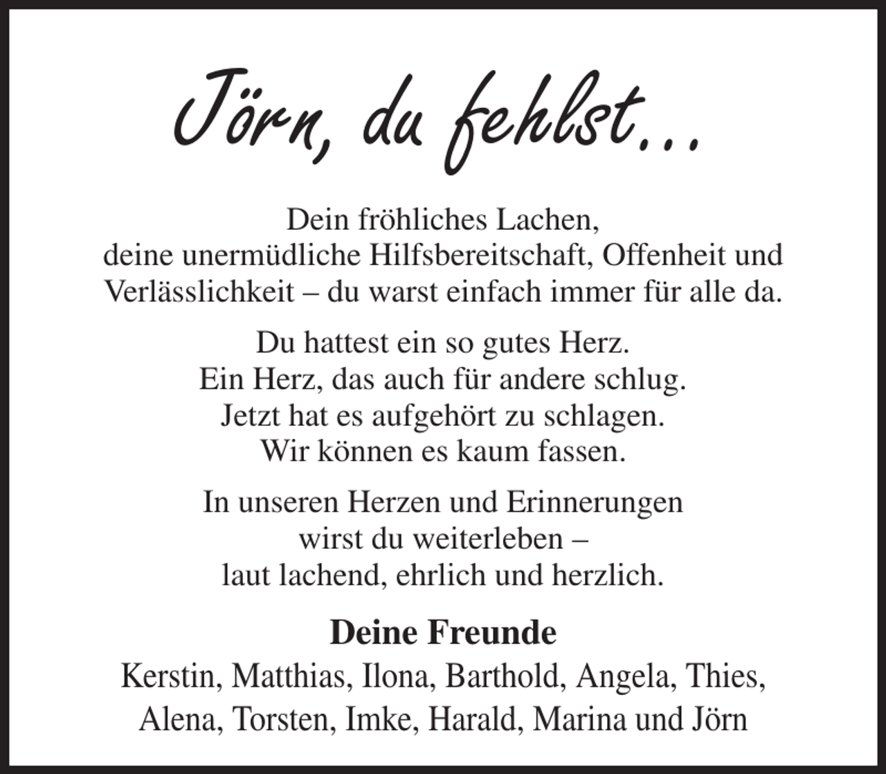 <p>Jörn, du fehlst...<br />Dein fröhliches Lachen,<br />deine unermüdliche Hilfsbereitschaft, Offenheit und<br />Verlässlichkeit - du warst einfach immer für alle da.<br />Du hattest ein so gutes Herz.<br />Ein Herz, das auch für andere schlug.<br />Jetzt hat es aufgehört zu schlagen.<br />Wir können es kaum fassen.<br />In unseren Herzen und Erinnerungen<br />wirst du weiterleben -<br />laut lachend, ehrlich und herzlich.<br />Deine Freunde<br />Kerstin, Matthias, Ilona, Barthold, Angela, Thies,<br />Alena, Torsten, Imke, Harald, Marina und Jörn</p>