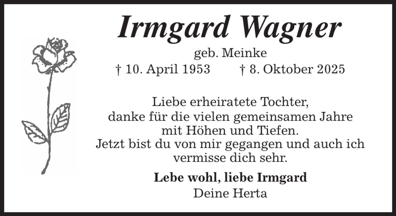 <p>Irmgard Wagner<br />geb. Meinke<br />† 10. April 1953 † 8. Oktober 2025<br />Liebe erheiratete Tochter,</p><p>danke für die vielen gemeinsamen Jahre<br />mit Höhen und Tiefen.<br />Jetzt bist du von mir gegangen und auch ich<br />vermisse dich sehr.</p><p>Lebe wohl, liebe Irmgard<br />Deine Herta</p>