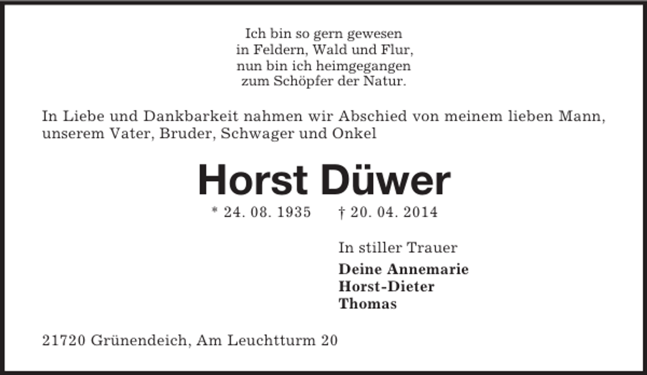<p>Ich bin so gern gewesen<br />in Feldern, Wald und Flur,<br />nun bin ich heimgegangen<br />zum Schöpfer der Natur.<br />In Liebe und Dankbarkeit nahmen wir Abschied von meinem lieben Mann, unserem Vater, Bruder, Schwager und Onkel<br />Horst Düwer<br />* 24. 08. 1935 † 20. 04. 2014<br />In stiller Trauer<br />Deine Annemarie<br />Horst-Dieter<br />Thomas<br />21720 Grünendeich, Am Leuchtturm 20</p>