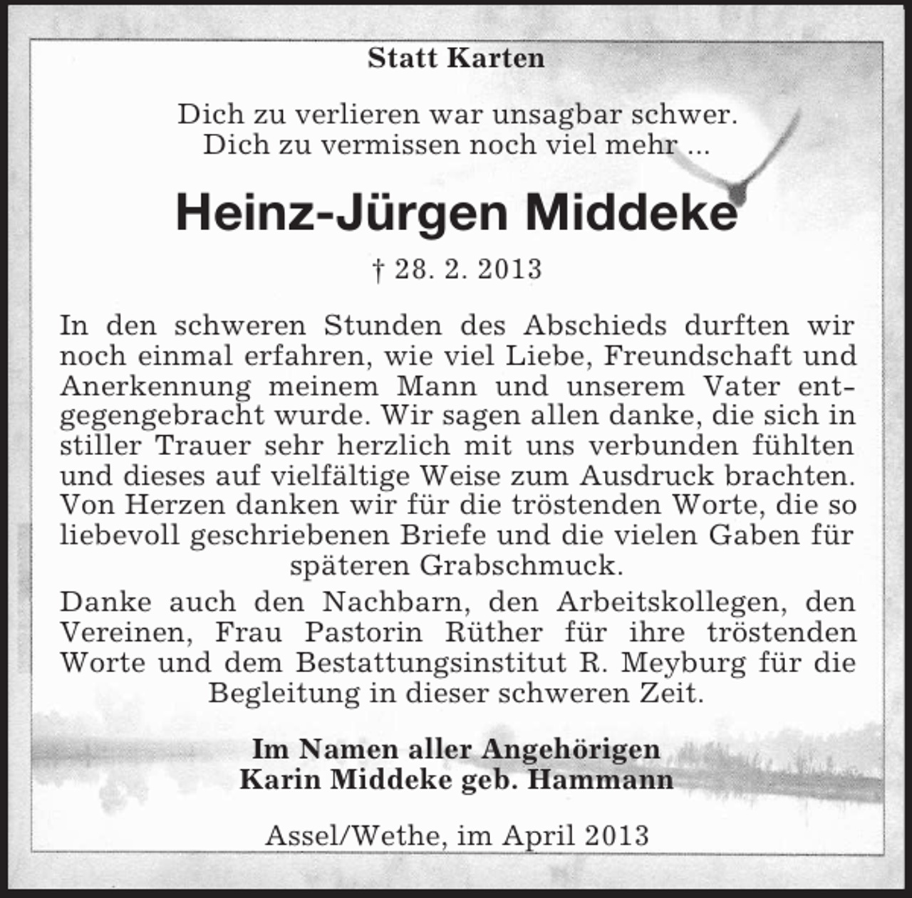 <p>Statt Karten<br />Dich zu verlieren war unsagbar schwer.<br />Dich zu vermissen noch viel mehr ...</p><p>Heinz-Jürgen Middeke<br />† 28. 2. 2013<br />In den schweren Stunden des Abschieds durften wir<br />noch einmal erfahren, wie viel Liebe, Freundschaft und<br />Anerkennung meinem Mann und unserem Vater entgegengebracht wurde. Wir sagen allen danke, die sich in<br />stiller Trauer sehr herzlich mit uns verbunden fühlten<br />und dieses auf vielfältige Weise zum Ausdruck brachten.<br />Von Herzen danken wir für die tröstenden Worte, die so<br />liebevoll geschriebenen Briefe und die vielen Gaben für<br />späteren Grabschmuck.<br />Danke auch den Nachbarn, den Arbeitskollegen, den<br />Vereinen, Frau Pastorin Rüther für ihre tröstenden<br />Worte und dem Bestattungsinstitut R. Meyburg für die<br />Begleitung in dieser schweren Zeit.<br />Im Namen aller Angehörigen<br />Karin Middeke geb. Hammann<br />Assel/Wethe, im April 2013</p>