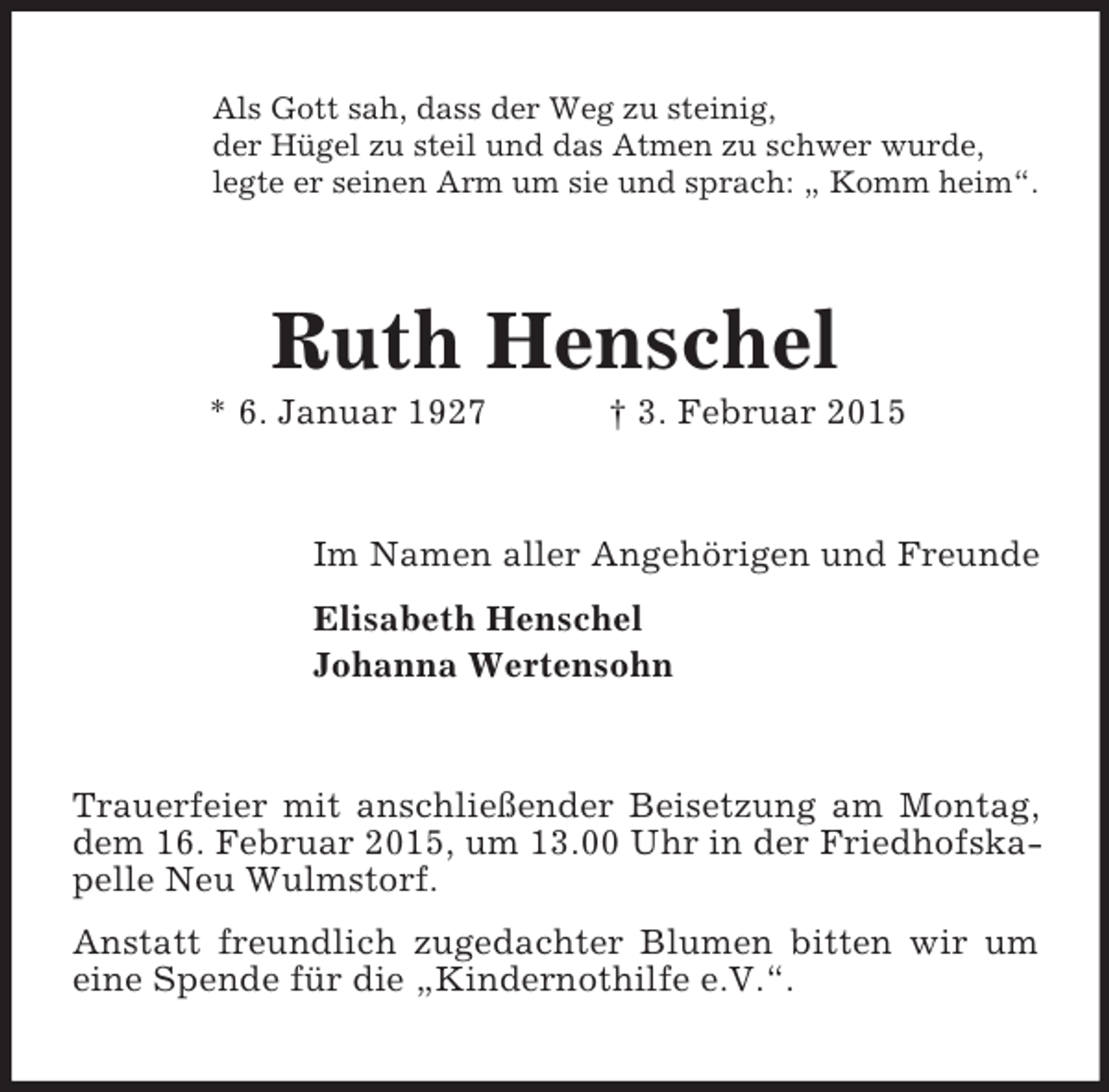 <p>Als Gott sah, dass der Weg zu steinig,<br />der Hügel zu steil und das Atmen zu schwer wurde,<br />legte er seinen Arm um sie und sprach: „ Komm heim“.<br />Ruth Henschel<br />* 6. Januar 1927 † 3. Februar 2015<br />Im Namen aller Angehörigen und Freunde<br />Elisabeth Henschel<br />Johanna Wertensohn<br />Trauerfeier mit anschließender Beisetzung am Montag, dem 16. Februar 2015, um 13.00 Uhr in der Friedhofskapelle Neu Wulmstorf.<br />Anstatt freundlich zugedachter Blumen bitten wir um eine Spende für die „Kindernothilfe e.V.“.</p>