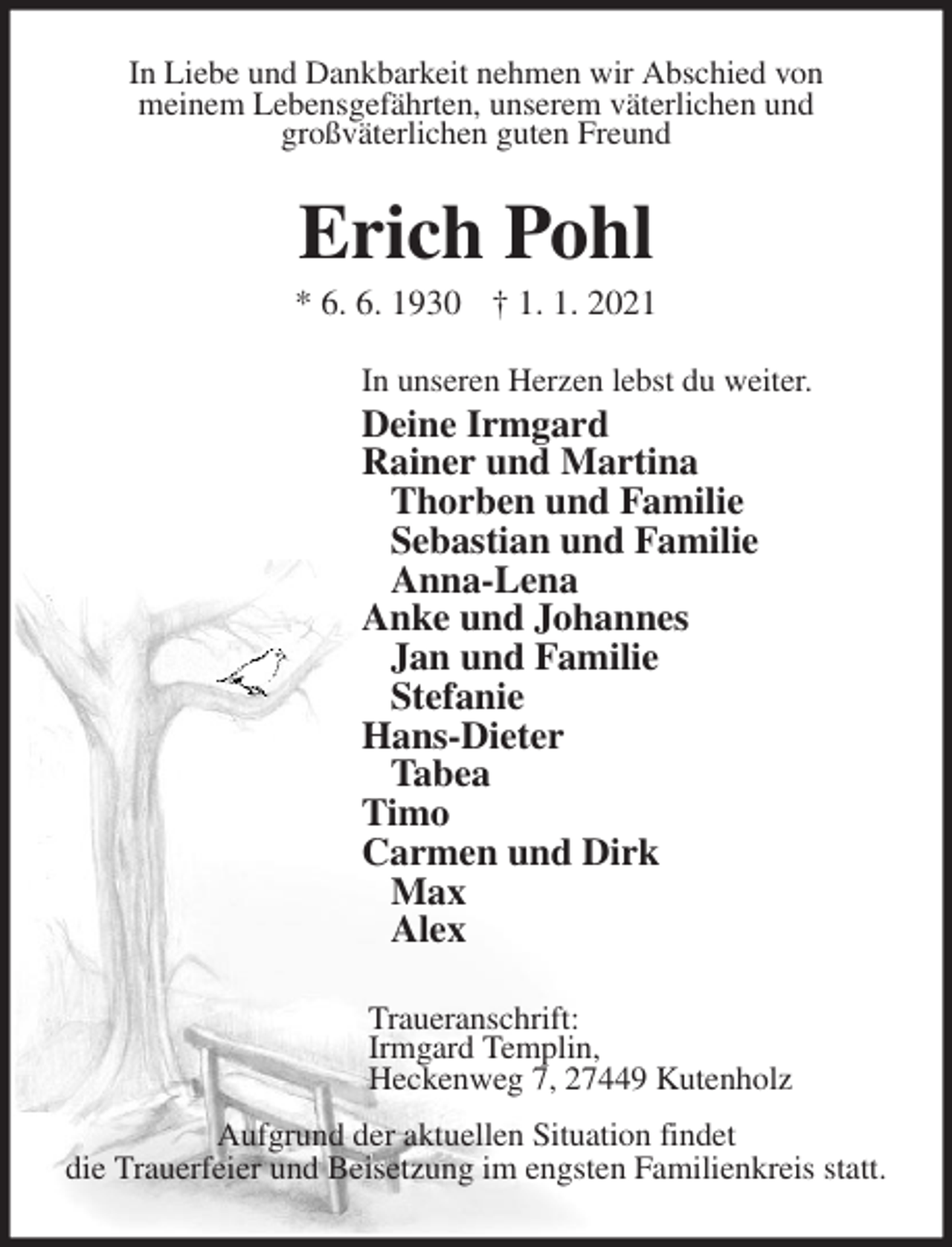 <p>In Liebe und Dankbarkeit nehmen wir Abschied von<br />meinem Lebensgefährten, unserem väterlichen und<br />großväterlichen guten Freund<br />Erich Pohl<br />* 6. 6. 1930 † 1. 1. 2021<br />In unseren Herzen lebst du weiter.<br />Deine Irmgard<br />Rainer und Martina<br />Thorben und Familie<br />Sebastian und Familie<br />Anna-Lena<br />Anke und Johannes<br />Jan und Familie<br />Stefanie<br />Hans-Dieter<br />Tabea<br />Timo<br />Carmen und Dirk<br />Max<br />Alex<br />Traueranschrift:<br />Irmgard Templin,<br />Heckenweg 7, 27449 Kutenholz<br />Aufgrund der aktuellen Situation findet<br />die Trauerfeier und Beisetzung im engsten Familienkreis statt.</p>