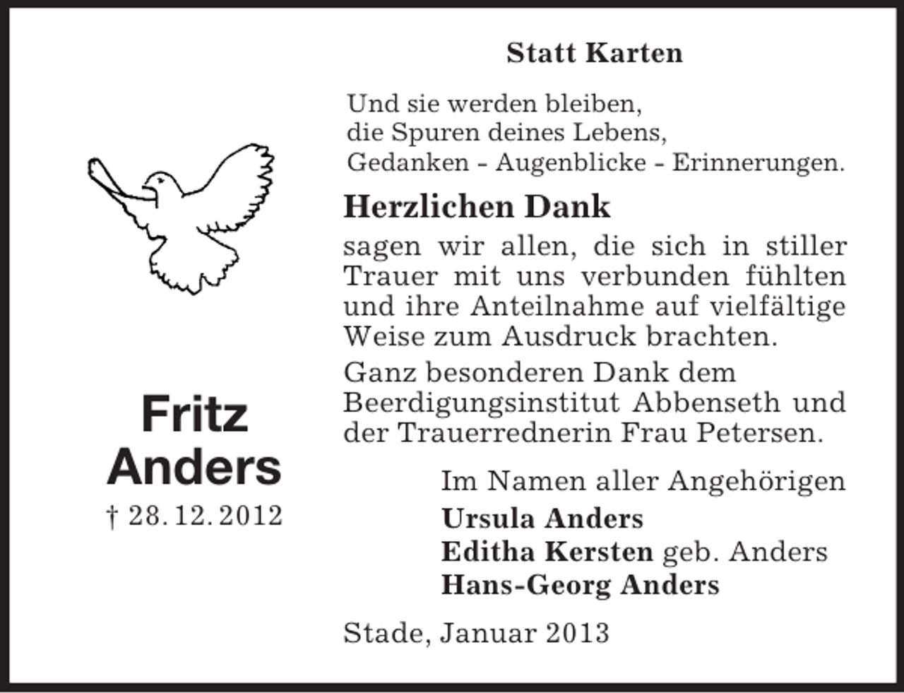 <p>Fritz<br />Anders<br />† 28. 12. 2012<br />Statt Karten<br />Und sie werden bleiben,<br />die Spuren deines Lebens,<br />Gedanken - Augenblicke - Erinnerungen.<br />Herzlichen Dank<br />sagen wir allen, die sich in stiller Trauer mit uns verbunden fühlten und ihre Anteilnahme auf vielfältige Weise zum Ausdruck brachten.<br />Ganz besonderen Dank dem<br />Beerdigungsinstitut Abbenseth und der Trauerrednerin Frau Petersen.<br />Im Namen aller Angehörigen<br />Ursula Anders<br />Editha Kersten geb. Anders<br />Hans-Georg Anders<br />Stade, Januar 2013</p>