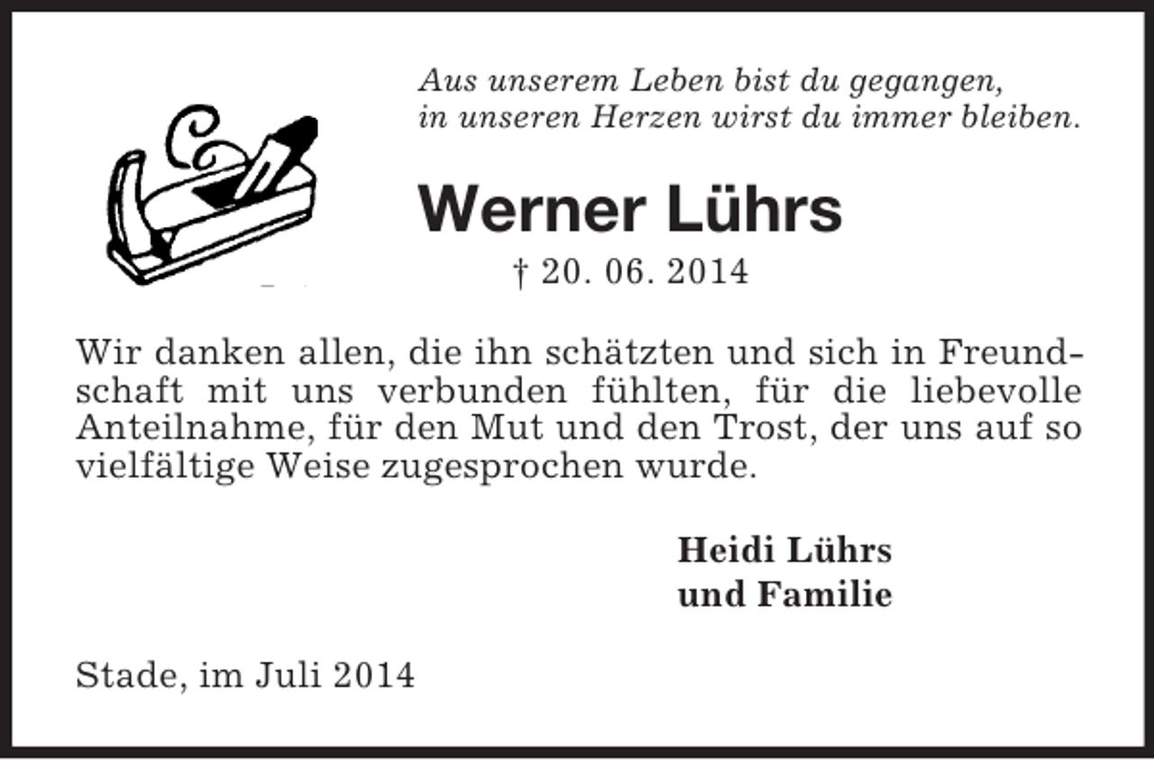 <p>Aus unserem Leben bist du gegangen,<br />in unseren Herzen wirst du immer bleiben.<br />Werner Lührs<br />† 20. 06. 2014<br />Wir danken allen, die ihn schätzten und sich in Freundschaft mit uns verbunden fühlten, für die liebevolle<br />Anteilnahme, für den Mut und den Trost, der uns auf so vielfältige Weise zugesprochen wurde.<br />Heidi Lührs<br />und Familie<br />Stade, im Juli 2014</p>