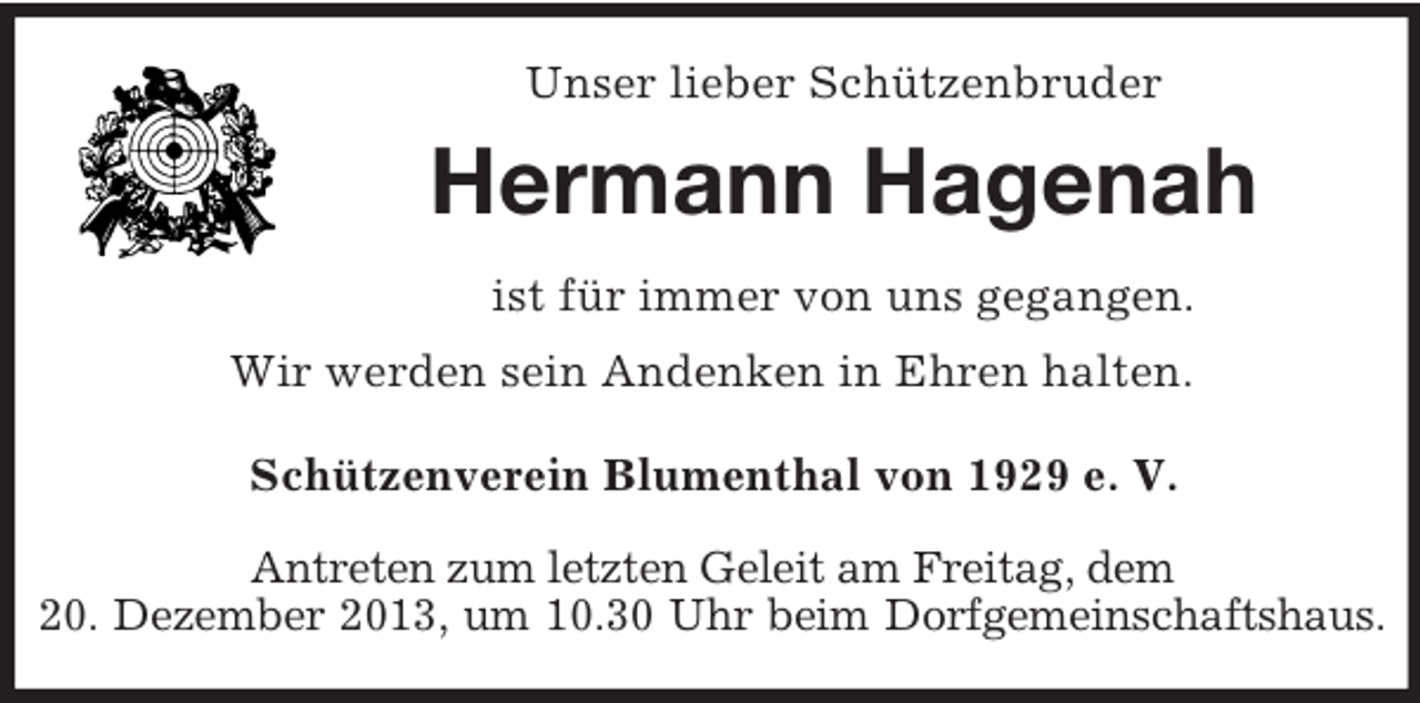 <p>Unser lieber Schützenbruder<br />Hermann Hagenah<br />ist für immer von uns gegangen.<br />Wir werden sein Andenken in Ehren halten.<br />Schützenverein Blumenthal von 1929 e. V.<br />Antreten zum letzten Geleit am Freitag, dem<br />20. Dezember 2013, um 10.30 Uhr beim Dorfgemeinschaftshaus.</p>