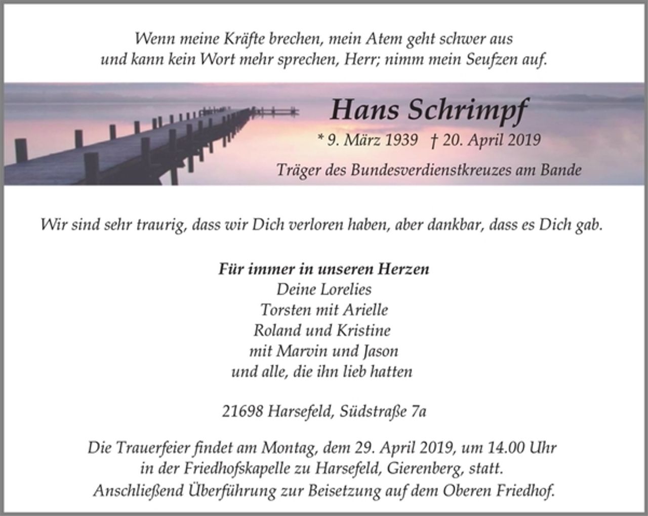 <p>Wenn meine Kräfte brechen, mein Atem geht schwer aus<br />und kann kein Wort mehr sprechen, Herr; nimm mein Seufzen auf.<br />Hans Schrimpf<br />* 9. März 1939 † 20. April 2019<br />Träger des Bundesverdienstkreuzes am Bande<br />Wir sind sehr traurig, dass wir Dich verloren haben, aber dankbar, dass es Dich gab.<br />Für immer in unseren Herzen<br />Deine Lorelies<br />Torsten mit Arielle<br />Roland und Kristine<br />mit Marvin und Jason<br />und alle, die ihn lieb hatten<br />21698 Harsefeld, Südstraße 7a<br />Die Trauerfeier findet am Montag, dem 29. April 2019, um 14.00 Uhr in der Friedhofskapelle zu Harsefeld, Gierenberg, statt.<br />Anschließend Überführung zur Beisetzung auf dem Oberen Friedhof.</p>