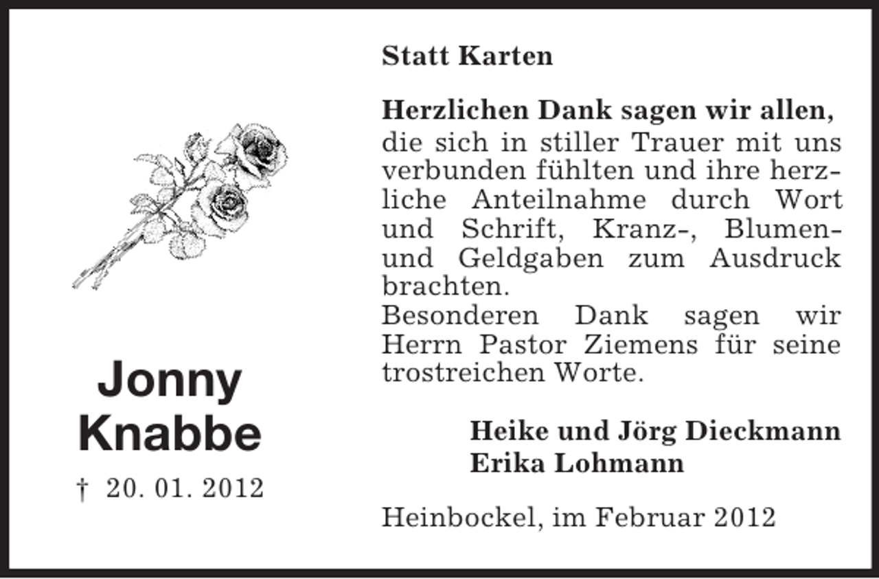 <p>Statt Karten</p><p>Jonny<br />Knabbe<br />† 20. 01. 2012</p><p>Herzlichen Dank sagen wir allen,<br />die sich in stiller Trauer mit uns<br />verbunden fühlten und ihre herzliche Anteilnahme durch Wort<br />und Schrift, Kranz-, Blumenund Geldgaben zum Ausdruck<br />brachten.<br />Besonderen Dank sagen wir<br />Herrn Pastor Ziemens für seine<br />trostreichen Worte.<br />Heike und Jörg Dieckmann<br />Erika Lohmann<br />Heinbockel, im Februar 2012</p>