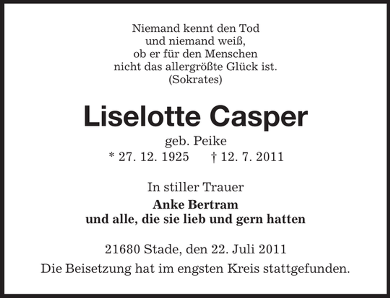 <p>Niemand kennt den Tod<br />und niemand weiß,<br />ob er für den Menschen<br />nicht das allergrößte Glück ist.<br />(Sokrates)<br />Liselotte Casper<br />geb. Peike<br />* 27. 12. 1925 † 12. 7. 2011<br />In stiller Trauer<br />Anke Bertram<br />und alle, die sie lieb und gern hatten<br />21680 Stade, den 22. Juli 2011<br />Die Beisetzung hat im engsten Kreis stattgefunden.</p>