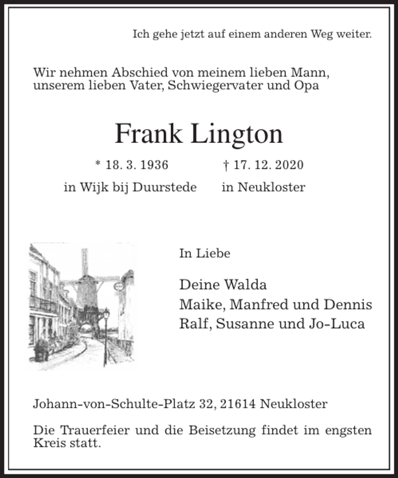 <p>Ich gehe jetzt auf einem anderen Weg weiter.<br />Wir nehmen Abschied von meinem lieben Mann,<br />unserem lieben Vater, Schwiegervater und Opa<br />Frank Lington<br />* 18. 3. 1936 † 17. 12. 2020<br />in Wijk bij Duurstede in Neukloster</p>
<p>In Liebe<br />Deine Walda<br />Maike, Manfred und Dennis<br />Ralf, Susanne und Jo-Luca</p>
<p>Johann-von-Schulte-Platz 32, 21614 Neukloster</p>
<p>Die Trauerfeier und die Beisetzung findet im engsten Kreis statt.</p>