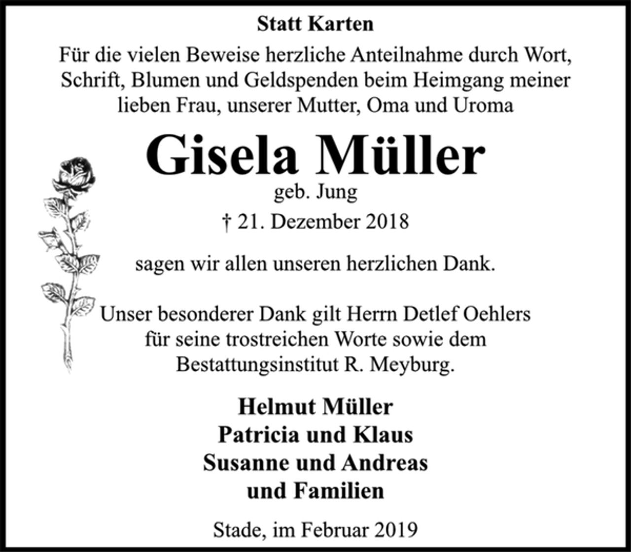 <p>Statt Karten<br />Für die vielen Beweise herzliche Anteilnahme durch Wort,<br />Schrift, Blumen und Geldspenden beim Heimgang meiner<br />lieben Frau, unserer Mutter, Oma und Uroma<br />Gisela Müller<br />geb. Jung<br />† 21. Dezember 2018<br />sagen wir allen unseren herzlichen Dank.<br />Unser besonderer Dank gilt Herrn Detlef Oehlers<br />für seine trostreichen Worte sowie dem<br />Bestattungsinstitut R. Meyburg.<br />Helmut Müller<br />Patricia und Klaus<br />Susanne und Andreas<br />und Familien<br />Stade, im Februar 2019</p>