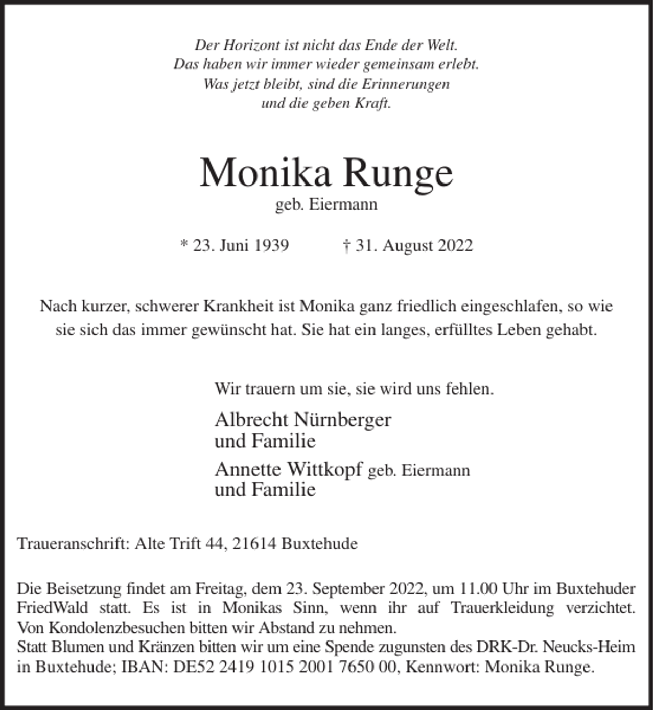 <p>Der Horizont ist nicht das Ende der Welt.<br />Das haben wir immer wieder gemeinsam erlebt.<br />Was jetzt bleibt, sind die Erinnerungen<br />und die geben Kraft.<br />Monika Runge<br />geb. Eiermann<br />* 23. Juni 1939 † 31. August 2022<br />Nach kurzer, schwerer Krankheit ist Monika ganz friedlich eingeschlafen, so wie<br />sie sich das immer gewünscht hat. Sie hat ein langes, erfülltes Leben gehabt.<br />Wir trauern um sie, sie wird uns fehlen.<br />Albrecht Nürnberger<br />und Familie<br />Annette Wittkopf geb. Eiermann<br />und Familie<br />Traueranschrift: Alte Trift 44, 21614 Buxtehude</p><p>Die Beisetzung findet am Freitag, dem 23. September 2022, um 11.00 Uhr im Buxtehuder<br />FriedWald statt. Es ist in Monikas Sinn, wenn ihr auf Trauerkleidung verzichtet.<br />Von Kondolenzbesuchen bitten wir Abstand zu nehmen.<br />Statt Blumen und Kränzen bitten wir um eine Spende zugunsten des DRK-Dr. Neucks-Heim<br />in Buxtehude; IBAN: DE52 2419 1015 2001 7650 00, Kennwort: Monika Runge.</p>