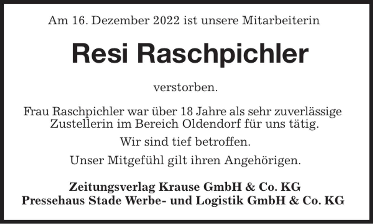 <p>Am 16. Dezember 2022 ist unsere Mitarbeiterin<br />Resi Raschpichler<br />Zeitungsverlag Krause GmbH &amp; Co. KG<br />Pressehaus Stade Werbe- und Logistik GmbH &amp; Co. KG<br />verstorben.<br />Frau Raschpichler war über 18 Jahre als sehr zuverlässige<br />Zustellerin im Bereich Oldendorf für uns tätig.<br />Wir sind tief betroffen.<br />Unser Mitgefühl gilt ihren Angehörigen.</p>