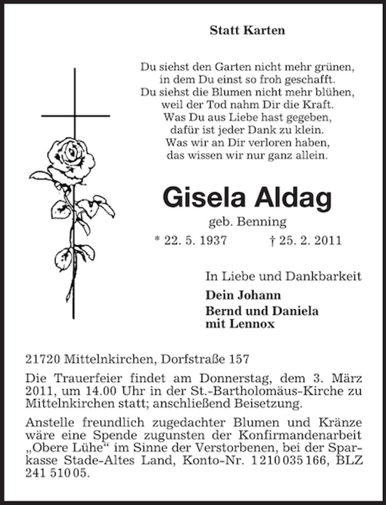<p>Statt Karten<br />Du siehst den Garten nicht mehr grünen,<br />in dem Du einst so froh geschafft.<br />Du siehst die Blumen nicht mehr blühen,<br />weil der Tod nahm Dir die Kraft.<br />Was Du aus Liebe hast gegeben,<br />dafür ist jeder Dank zu klein.<br />Was wir an Dir verloren haben,<br />das wissen wir nur ganz allein.<br />Gisela Aldag<br />geb. Benning<br />* 22. 5. 1937 † 25. 2. 2011<br />In Liebe und Dankbarkeit<br />Dein Johann<br />Bernd und Daniela<br />mit Lennox<br />21720 Mittelnkirchen, Dorfstraße 157<br />Die Trauerfeier findet am Donnerstag, dem 3. März 2011, um 14.00 Uhr in der St.-Bartholomäus-Kirche zu Mittelnkirchen statt; anschließend Beisetzung.<br />Anstelle freundlich zugedachter Blumen und Kränze wäre eine Spende zugunsten der Konfirmandenarbeit „Obere Lühe“ im Sinne der Verstorbenen, bei der Sparkasse Stade-Altes Land, Konto-Nr. 1 210 035 166, BLZ 241 510 05.</p>