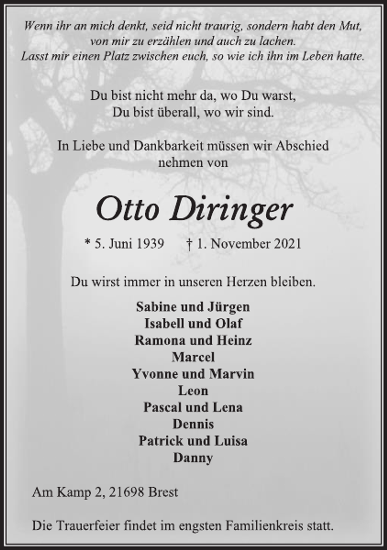 <p>Wenn ihr an mich denkt, seid nicht traurig, sondern habt den Mut,<br />von mir zu erzählen und auch zu lachen.<br />Lasst mir einen Platz zwischen euch, so wie ich ihn im Leben hatte.<br />Du bist nicht mehr da, wo Du warst,<br />Du bist überall, wo wir sind.<br />In Liebe und Dankbarkeit müssen wir Abschied<br />nehmen von<br />Otto Diringer<br />* 5. Juni 1939 † 1. November 2021<br />Du wirst immer in unseren Herzen bleiben.<br />Sabine und Jürgen<br />Isabell und Olaf<br />Ramona und Heinz<br />Marcel<br />Yvonne und Marvin<br />Leon<br />Pascal und Lena<br />Dennis<br />Patrick und Luisa<br />Danny<br />Am Kamp 2, 21698 Brest<br />Die Trauerfeier findet im engsten Familienkreis statt.</p>