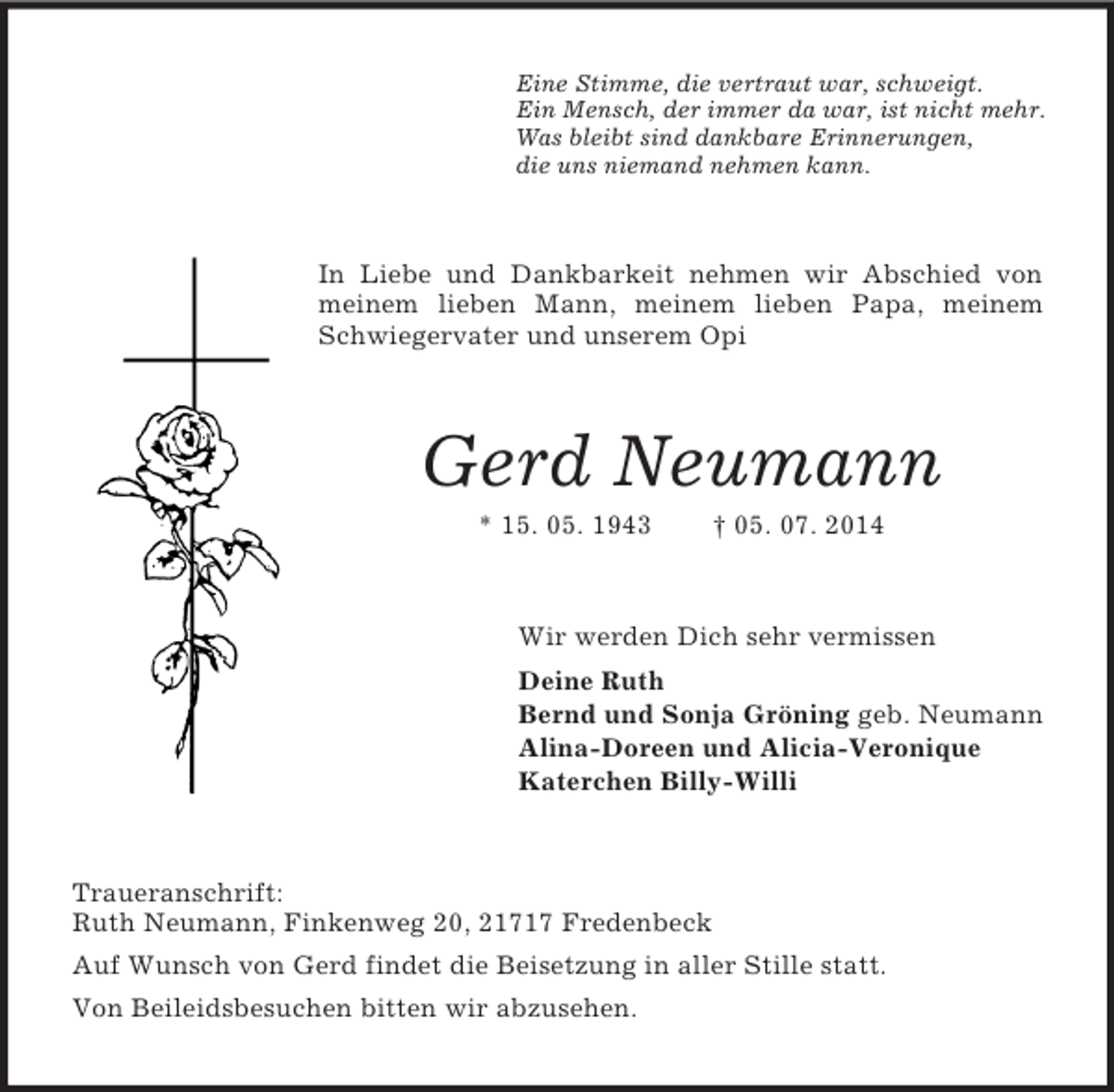 <p>Eine Stimme, die vertraut war, schweigt.<br />Ein Mensch, der immer da war, ist nicht mehr.<br />Was bleibt sind dankbare Erinnerungen,<br />die uns niemand nehmen kann.<br />In Liebe und Dankbarkeit nehmen wir Abschied von meinem lieben Mann, meinem lieben Papa, meinem Schwiegervater und unserem Opi<br />Gerd Neumann<br />* 15. 05. 1943 † 05. 07. 2014<br />Wir werden Dich sehr vermissen<br />Deine Ruth<br />Bernd und Sonja Gröning geb. Neumann<br />Alina-Doreen und Alicia-Veronique<br />Katerchen Billy-Willi<br />Traueranschrift:<br />Ruth Neumann, Finkenweg 20, 21717 Fredenbeck<br />Auf Wunsch von Gerd findet die Beisetzung in aller Stille statt.<br />Von Beileidsbesuchen bitten wir abzusehen.</p>