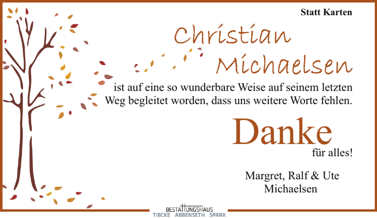 <p>Statt Karten</p>
<p>ist auf eine so wunderbare Weise auf seinem letzten<br />Weg begleitet worden, dass uns weitere Worte fehlen.<br />W</p>
<p>Danke</p>
<p>für alles!</p>
<p>Margret, Ralf &amp; Ute<br />Michaelsen</p>