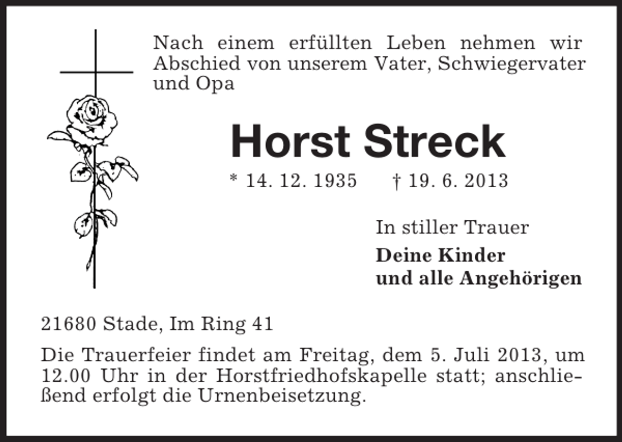 <p>Nach einem erfüllten Leben nehmen wir<br />Abschied von unserem Vater, Schwiegervater<br />und Opa</p><p>Horst Streck<br />* 14. 12. 1935</p><p>† 19. 6. 2013<br />In stiller Trauer<br />Deine Kinder<br />und alle Angehörigen</p><p>21680 Stade, Im Ring 41<br />Die Trauerfeier findet am Freitag, dem 5. Juli 2013, um<br />12.00 Uhr in der Horstfriedhofskapelle statt; anschließend erfolgt die Urnenbeisetzung.</p>