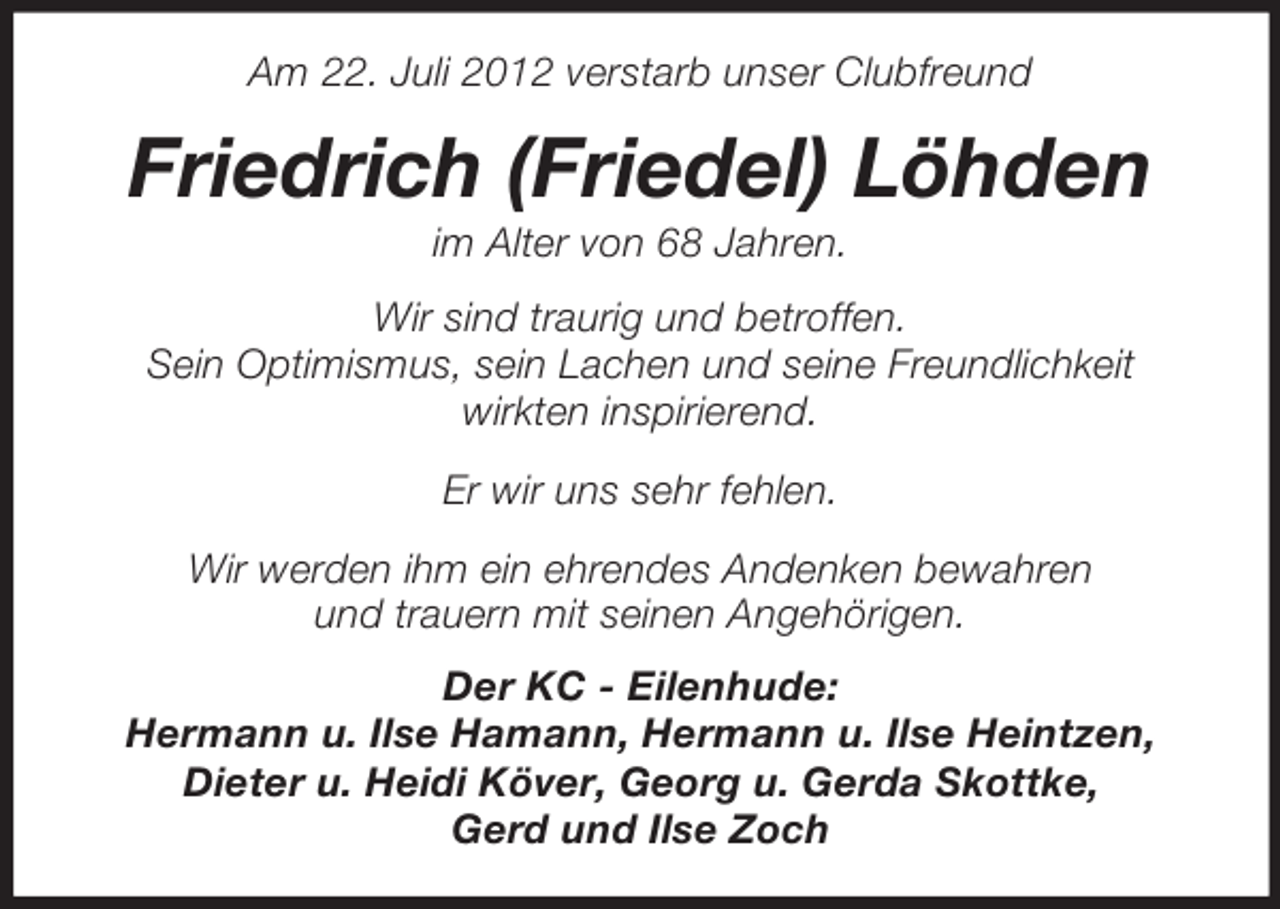 <p>Am 22. Juli 2012 verstarb unser Clubfreund</p><p>Friedrich (Friedel) Löhden<br />im Alter von 68 Jahren.<br />Wir sind traurig und betroffen.<br />Sein Optimismus, sein Lachen und seine Freundlichkeit<br />wirkten inspirierend.<br />Er wir uns sehr fehlen.<br />Wir werden ihm ein ehrendes Andenken bewahren<br />und trauern mit seinen Angehörigen.<br />Der KC - Eilenhude:<br />Hermann u. Ilse Hamann, Hermann u. Ilse Heintzen,<br />Dieter u. Heidi Köver, Georg u. Gerda Skottke,<br />Gerd und Ilse Zoch</p>