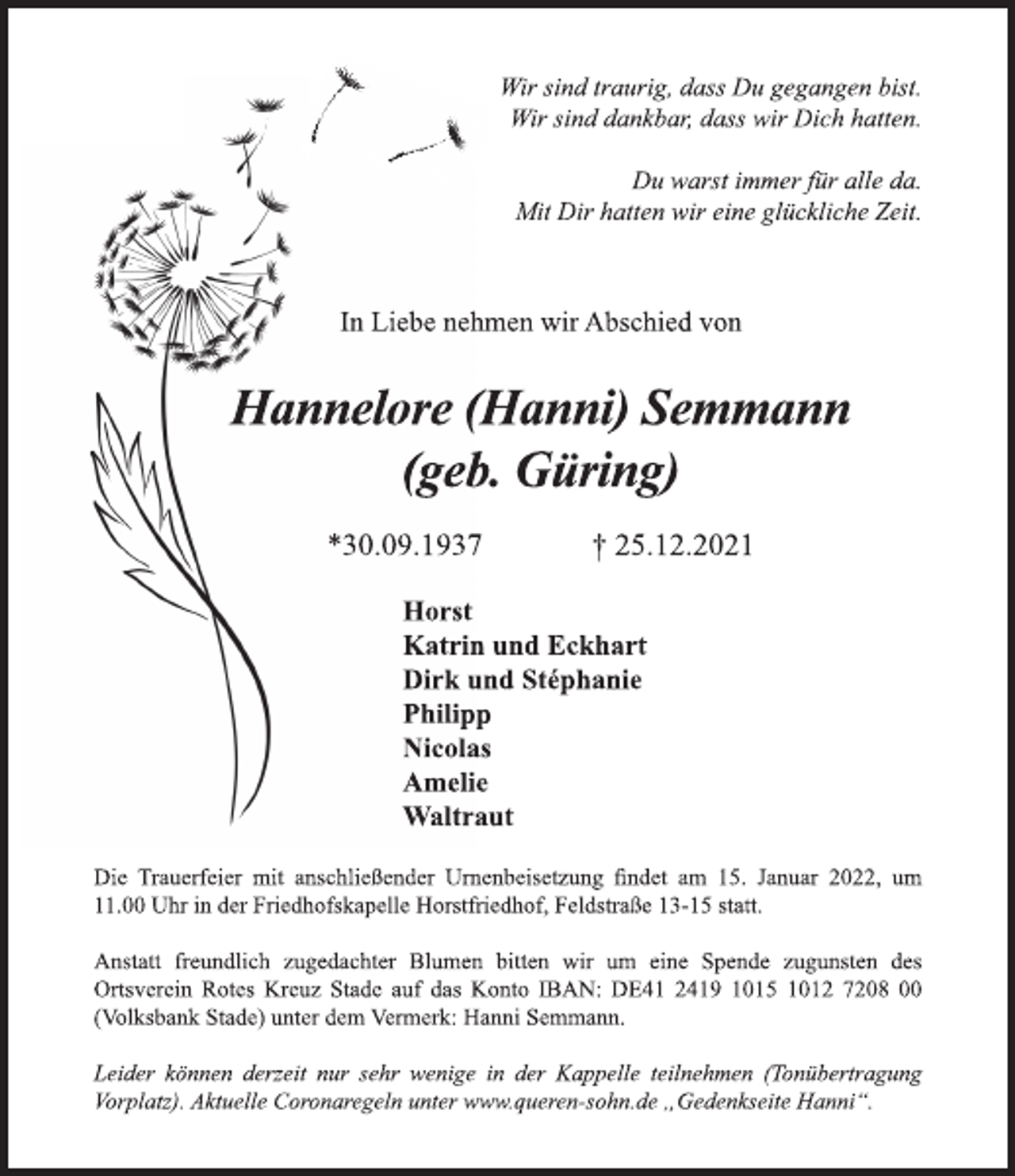 <p>In Liebe nehmen wir Abschied von<br />Hannelore (Hanni) Semmann<br />(geb. Güring)<br />*30.09.1937 † 25.12.2021<br />Horst<br />Katrin und Eckhart<br />Dirk und Stéphanie<br />Philipp<br />Nicolas<br />Amelie<br />Waltraut<br />In Liebe nehmen wir Abschied von<br />Hannelore (Hanni) Semmann<br />(geb. Güring)<br />*30.09.1937 † 25.12.2021<br />Horst<br />Katrin und Eckhart<br />Dirk und Stéphanie<br />Philipp<br />Nicolas<br />Amelie<br />Waltraut<br />Wir sind traurig, dass Du gegangen bist.<br />Wir sind dankbar, dass wir Dich hatten.</p>
<p>Du warst immer für alle da.<br />Mit Dir hatten wir eine glückliche Zeit.</p>
<p>Die Trauerfeier mit anschließender Urnenbeisetzung findet am 15. Januar 2022, um 11.00 Uhr in der Friedhofskapelle Horstfriedhof, Feldstraße 13-15 statt.<br />Anstatt freundlich zugedachter Blumen bitten wir um eine Spende zugunsten des Ortsverein Rotes Kreuz Stade auf das Konto IBAN: DE41 2419 1015 1012 7208 00 (Volksbank Stade) unter dem Vermerk: Hanni Semmann.</p>
<p>Leider können derzeit nur sehr wenige in der Kappelle teilnehmen (Tonübertragung<br />Vorplatz). Aktuelle Coronaregeln unter www.queren-sohn.de „Gedenkseite Hanni“.</p>
